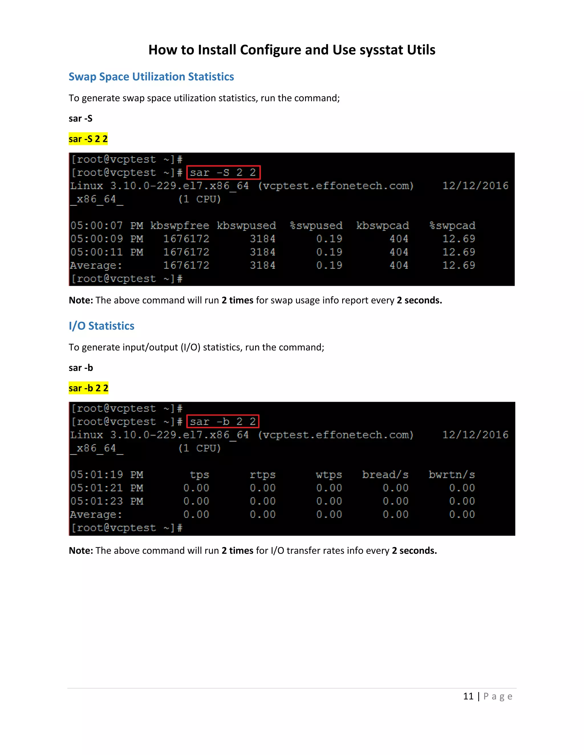 How to Install Configure and Use sysstat Utils
11 | P a g e
Swap Space Utilization Statistics
To generate swap space utilization statistics, run the command;
sar -S
sar -S 2 2
Note: The above command will run 2 times for swap usage info report every 2 seconds.
I/O Statistics
To generate input/output (I/O) statistics, run the command;
sar -b
sar -b 2 2
Note: The above command will run 2 times for I/O transfer rates info every 2 seconds.
 
