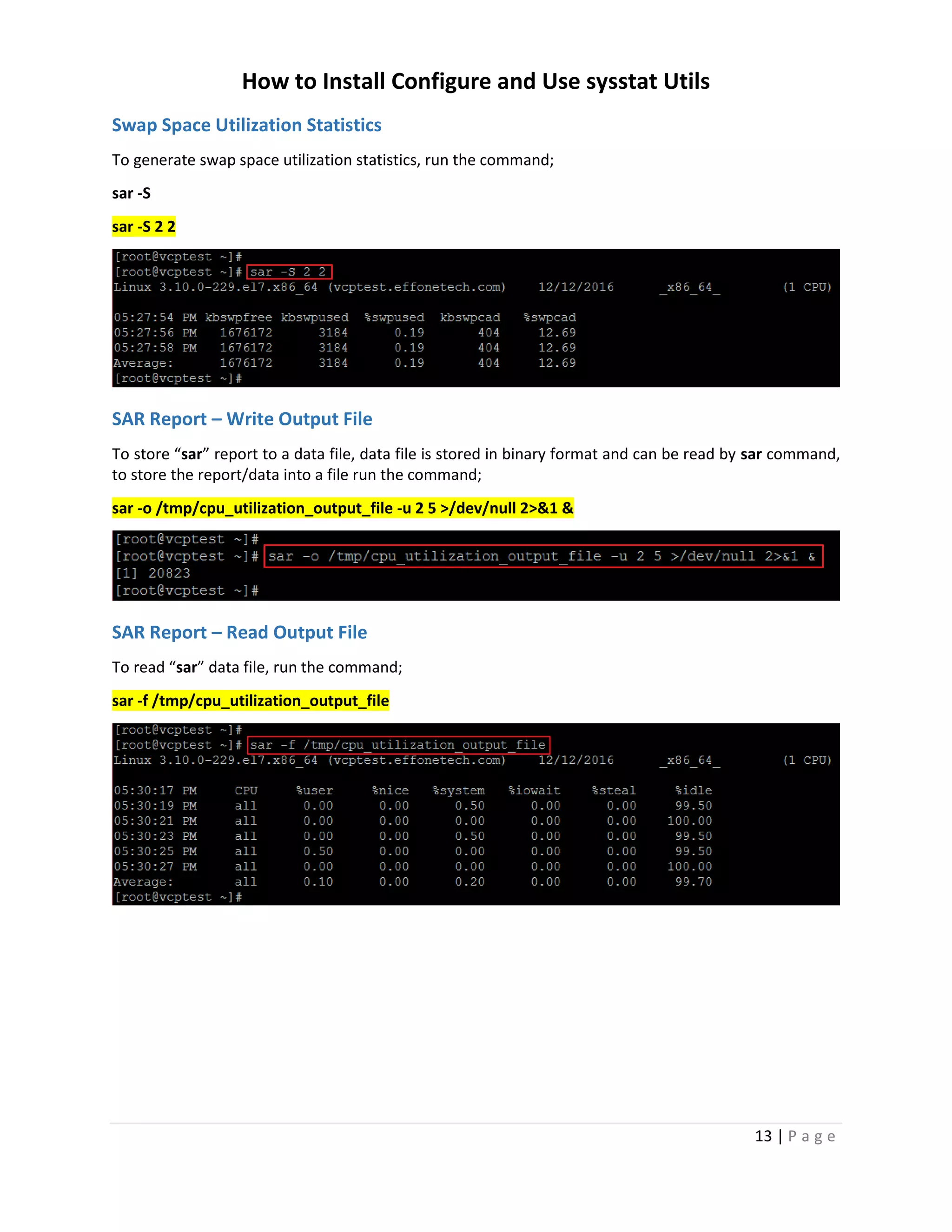 How to Install Configure and Use sysstat Utils
13 | P a g e
Swap Space Utilization Statistics
To generate swap space utilization statistics, run the command;
sar -S
sar -S 2 2
SAR Report – Write Output File
To store “sar” report to a data file, data file is stored in binary format and can be read by sar command,
to store the report/data into a file run the command;
sar -o /tmp/cpu_utilization_output_file -u 2 5 >/dev/null 2>&1 &
SAR Report – Read Output File
To read “sar” data file, run the command;
sar -f /tmp/cpu_utilization_output_file
 