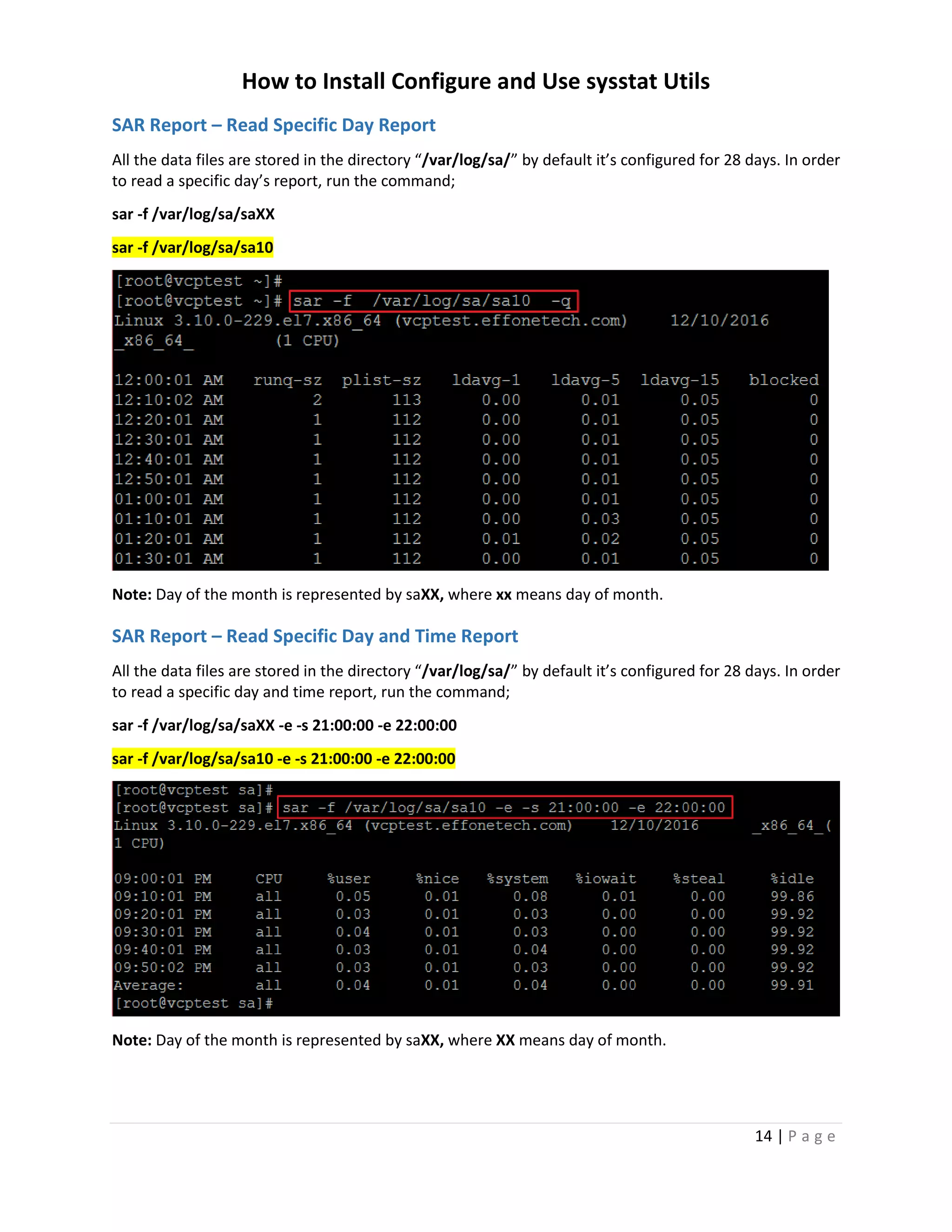 How to Install Configure and Use sysstat Utils
14 | P a g e
SAR Report – Read Specific Day Report
All the data files are stored in the directory “/var/log/sa/” by default it’s configured for 28 days. In order
to read a specific day’s report, run the command;
sar -f /var/log/sa/saXX
sar -f /var/log/sa/sa10
Note: Day of the month is represented by saXX, where xx means day of month.
SAR Report – Read Specific Day and Time Report
All the data files are stored in the directory “/var/log/sa/” by default it’s configured for 28 days. In order
to read a specific day and time report, run the command;
sar -f /var/log/sa/saXX -e -s 21:00:00 -e 22:00:00
sar -f /var/log/sa/sa10 -e -s 21:00:00 -e 22:00:00
Note: Day of the month is represented by saXX, where XX means day of month.
 