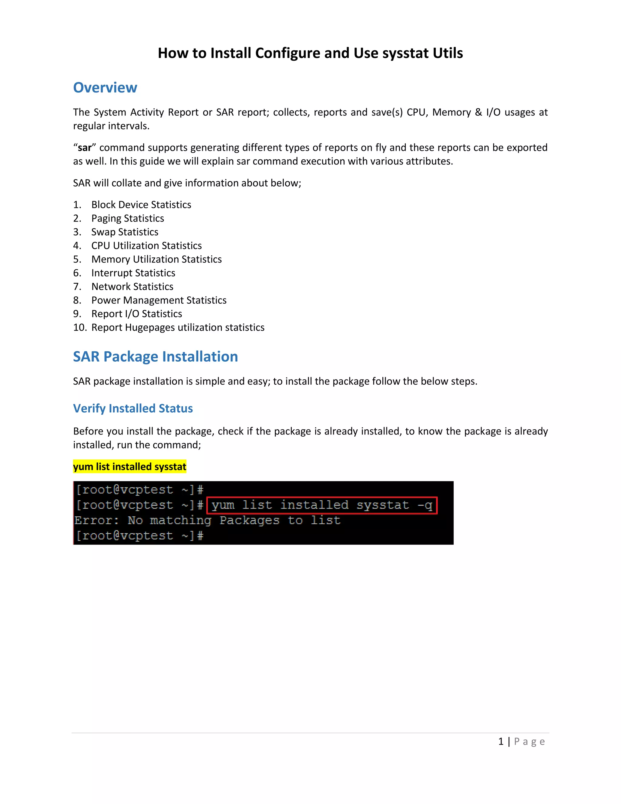 How to Install Configure and Use sysstat Utils
1 | P a g e
Overview
The System Activity Report or SAR report; collects, reports and save(s) CPU, Memory & I/O usages at
regular intervals.
“sar” command supports generating different types of reports on fly and these reports can be exported
as well. In this guide we will explain sar command execution with various attributes.
SAR will collate and give information about below;
1. Block Device Statistics
2. Paging Statistics
3. Swap Statistics
4. CPU Utilization Statistics
5. Memory Utilization Statistics
6. Interrupt Statistics
7. Network Statistics
8. Power Management Statistics
9. Report I/O Statistics
10. Report Hugepages utilization statistics
SAR Package Installation
SAR package installation is simple and easy; to install the package follow the below steps.
Verify Installed Status
Before you install the package, check if the package is already installed, to know the package is already
installed, run the command;
yum list installed sysstat
 