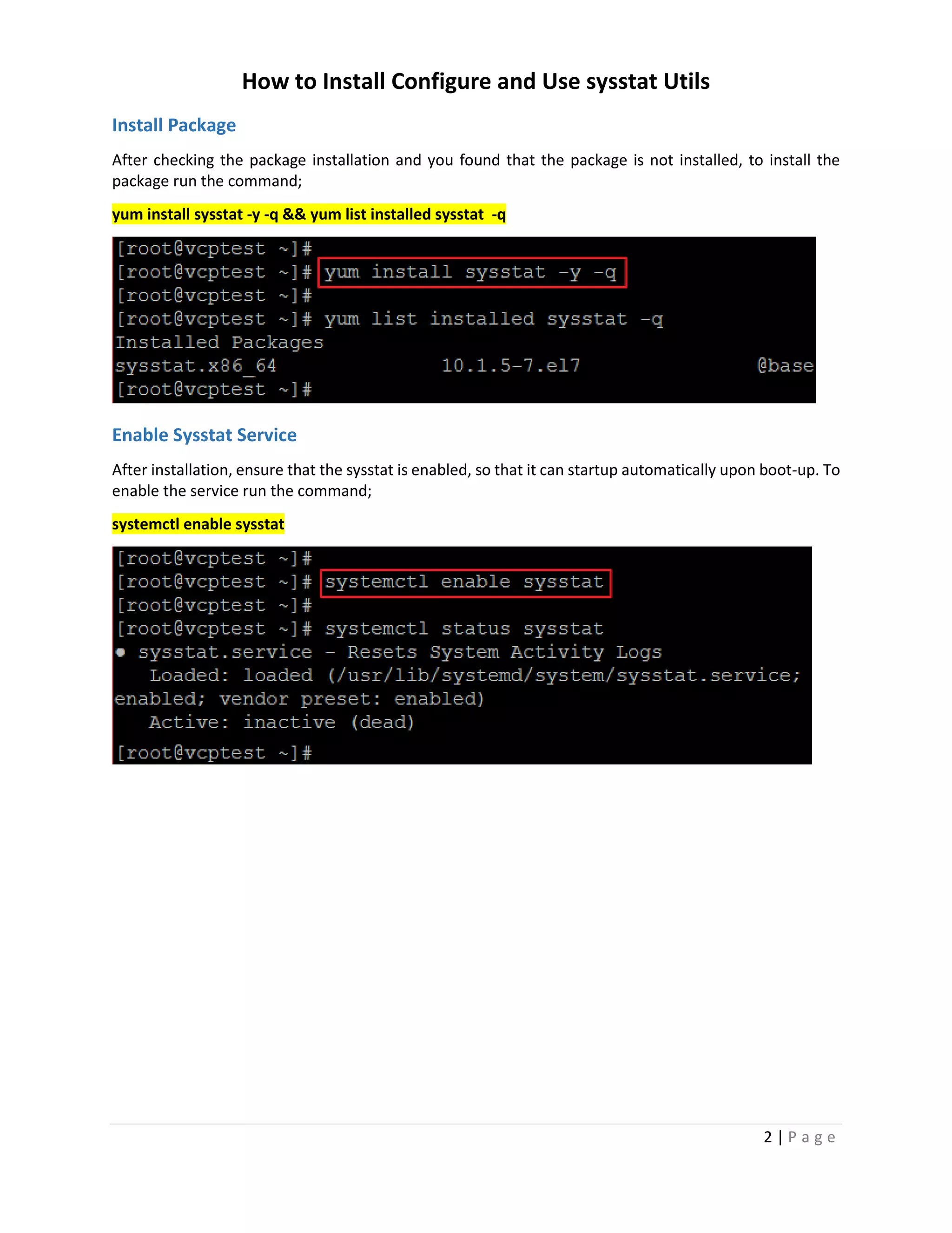 How to Install Configure and Use sysstat Utils
2 | P a g e
Install Package
After checking the package installation and you found that the package is not installed, to install the
package run the command;
yum install sysstat -y -q && yum list installed sysstat -q
Enable Sysstat Service
After installation, ensure that the sysstat is enabled, so that it can startup automatically upon boot-up. To
enable the service run the command;
systemctl enable sysstat
 