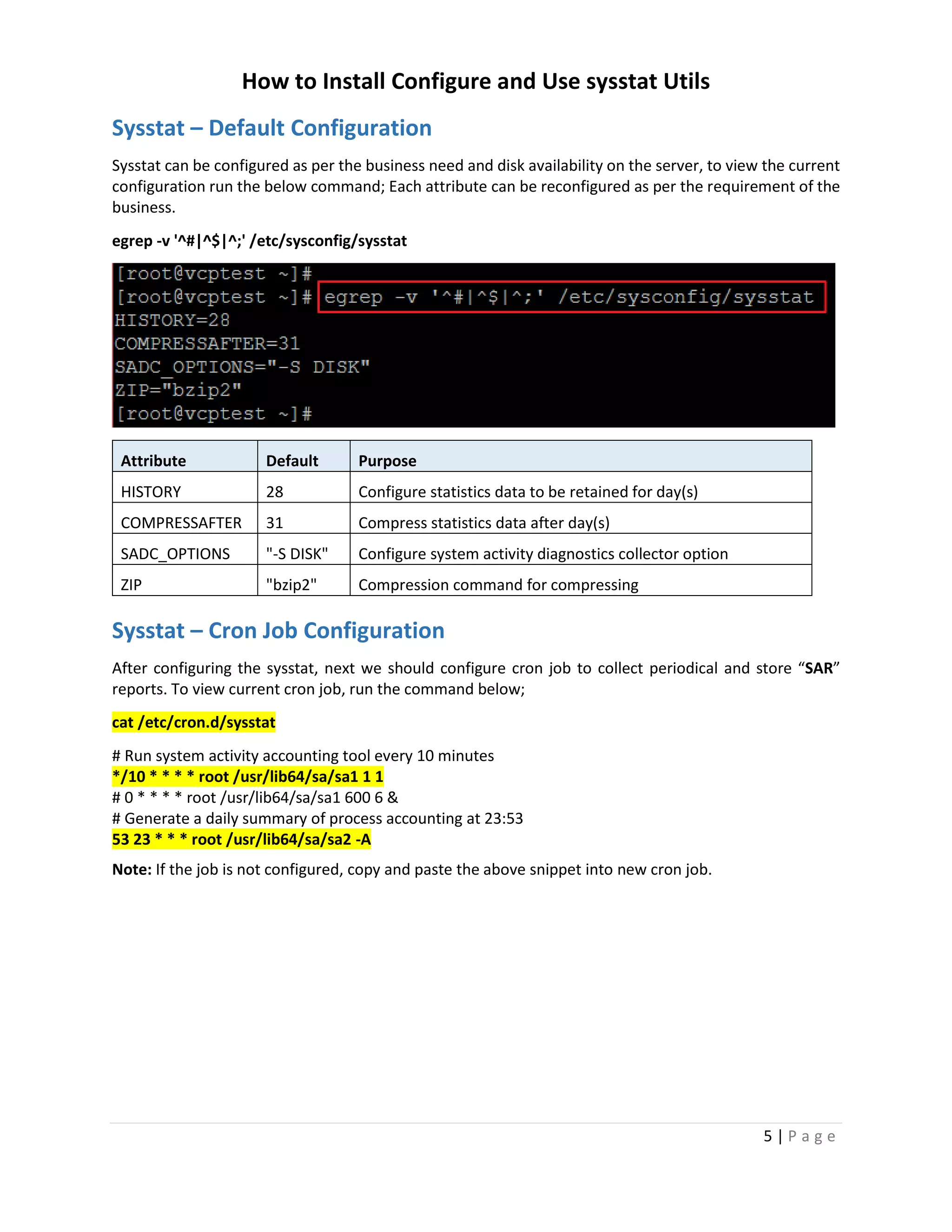 How to Install Configure and Use sysstat Utils
5 | P a g e
Sysstat – Default Configuration
Sysstat can be configured as per the business need and disk availability on the server, to view the current
configuration run the below command; Each attribute can be reconfigured as per the requirement of the
business.
egrep -v '^#|^$|^;' /etc/sysconfig/sysstat
Attribute Default Purpose
HISTORY 28 Configure statistics data to be retained for day(s)
COMPRESSAFTER 31 Compress statistics data after day(s)
SADC_OPTIONS "-S DISK" Configure system activity diagnostics collector option
ZIP "bzip2" Compression command for compressing
Sysstat – Cron Job Configuration
After configuring the sysstat, next we should configure cron job to collect periodical and store “SAR”
reports. To view current cron job, run the command below;
cat /etc/cron.d/sysstat
# Run system activity accounting tool every 10 minutes
*/10 * * * * root /usr/lib64/sa/sa1 1 1
# 0 * * * * root /usr/lib64/sa/sa1 600 6 &
# Generate a daily summary of process accounting at 23:53
53 23 * * * root /usr/lib64/sa/sa2 -A
Note: If the job is not configured, copy and paste the above snippet into new cron job.
 