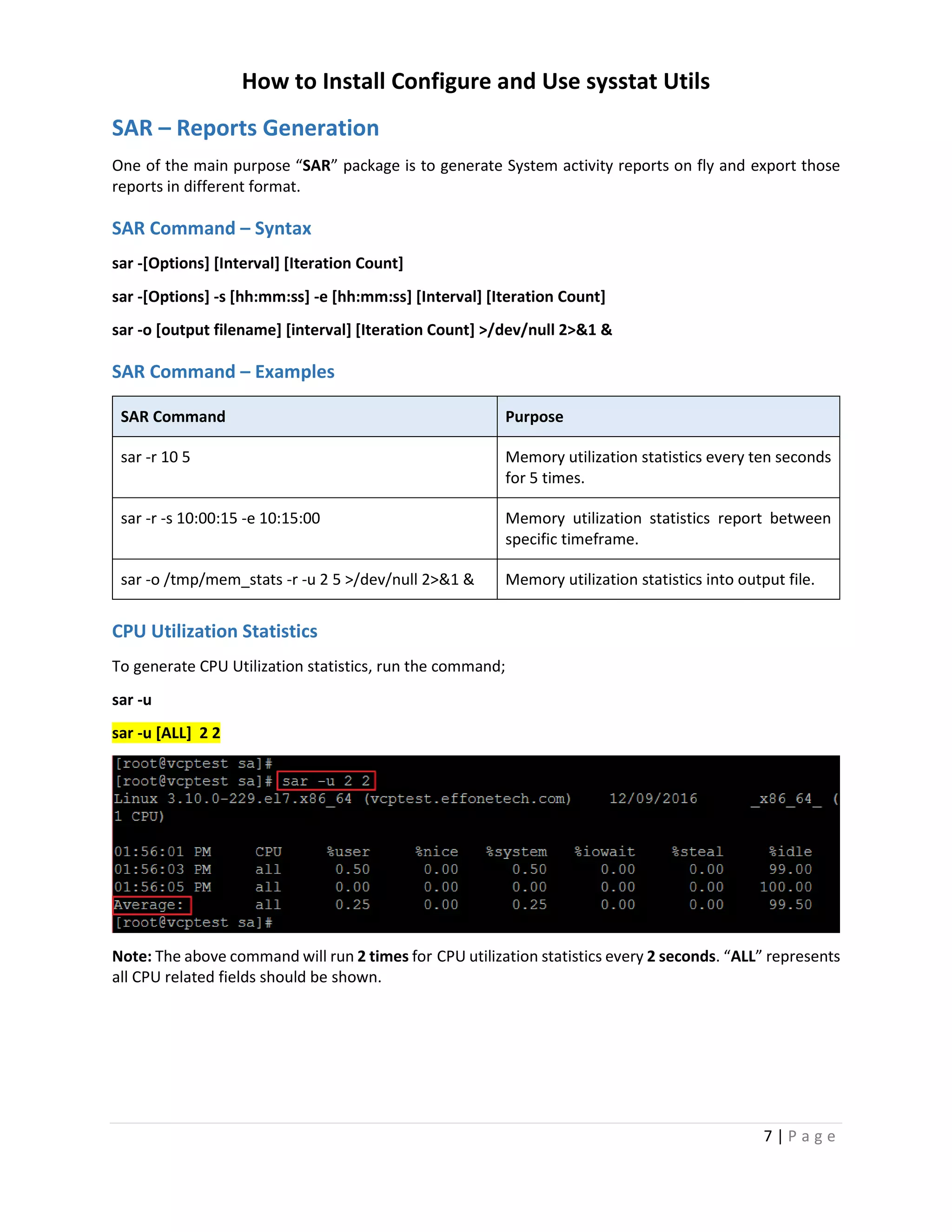 How to Install Configure and Use sysstat Utils
7 | P a g e
SAR – Reports Generation
One of the main purpose “SAR” package is to generate System activity reports on fly and export those
reports in different format.
SAR Command – Syntax
sar -[Options] [Interval] [Iteration Count]
sar -[Options] -s [hh:mm:ss] -e [hh:mm:ss] [Interval] [Iteration Count]
sar -o [output filename] [interval] [Iteration Count] >/dev/null 2>&1 &
SAR Command – Examples
SAR Command Purpose
sar -r 10 5 Memory utilization statistics every ten seconds
for 5 times.
sar -r -s 10:00:15 -e 10:15:00 Memory utilization statistics report between
specific timeframe.
sar -o /tmp/mem_stats -r -u 2 5 >/dev/null 2>&1 & Memory utilization statistics into output file.
CPU Utilization Statistics
To generate CPU Utilization statistics, run the command;
sar -u
sar -u [ALL] 2 2
Note: The above command will run 2 times for CPU utilization statistics every 2 seconds. “ALL” represents
all CPU related fields should be shown.
 
