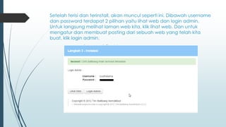 Setelah terisi dan terinstall, akan muncul seperti ini. Dibawah username
dan password terdapat 2 pilihan yaitu lihat web dan login admin.
Untuk langsung melihat laman web kita, klik lihat web. Dan untuk
mengatur dan membuat posting dari sebuah web yang telah kita
buat, klik login admin.
 