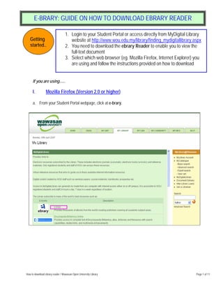 E-BRARY: GUIDE ON HOW TO DOWNLOAD EBRARY READER

                                  1. Login to your Student Portal or access directly from MyDigital Library
   Getting                           website at http://www.wou.edu.my/library/finding_mydigitallibrary.aspx
   started..                      2. You need to download the ebrary Reader to enable you to view the
                                     full-text document
                                  3. Select which web browser (eg. Mozilla Firefox, Internet Explorer) you
                                     are using and follow the instructions provided on how to download


     If you are using......

     I.          Mozilla Firefox (Version 2.0 or higher)

     a. From your Student Portal webpage, click at e-brary.




How to download ebrary reader / Wawasan Open University Library                                         Page 1 of 11
 