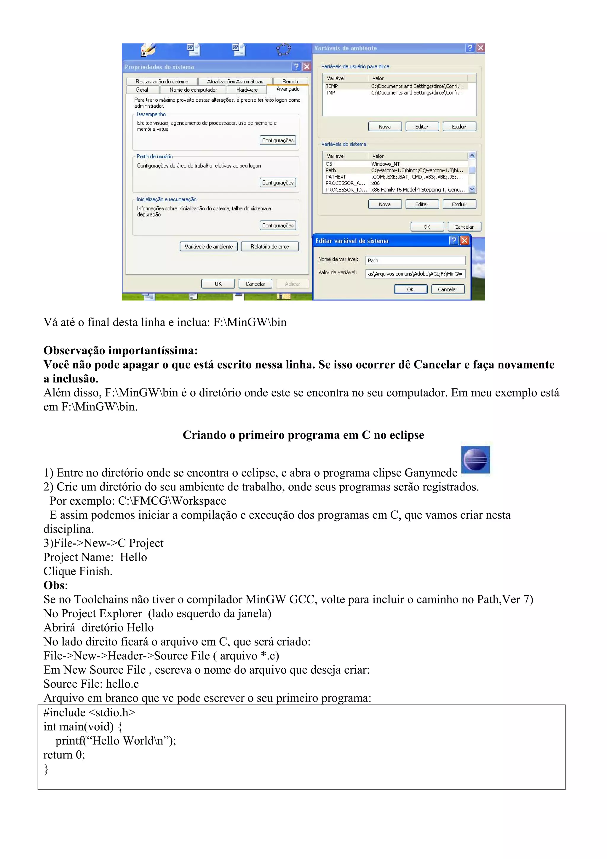 Vá até o final desta linha e inclua: F:MinGWbin

Observação importantíssima:
Você não pode apagar o que está escrito nessa linha. Se isso ocorrer dê Cancelar e faça novamente
a inclusão.
Além disso, F:MinGWbin é o diretório onde este se encontra no seu computador. Em meu exemplo está
em F:MinGWbin.

                            Criando o primeiro programa em C no eclipse


1) Entre no diretório onde se encontra o eclipse, e abra o programa elipse Ganymede
2) Crie um diretório do seu ambiente de trabalho, onde seus programas serão registrados.
  Por exemplo: C:FMCGWorkspace
  E assim podemos iniciar a compilação e execução dos programas em C, que vamos criar nesta
disciplina.
3)File->New->C Project
Project Name: Hello
Clique Finish.
Obs:
Se no Toolchains não tiver o compilador MinGW GCC, volte para incluir o caminho no Path,Ver 7)
No Project Explorer (lado esquerdo da janela)
Abrirá diretório Hello
No lado direito ficará o arquivo em C, que será criado:
File->New->Header->Source File ( arquivo *.c)
Em New Source File , escreva o nome do arquivo que deseja criar:
Source File: hello.c
Arquivo em branco que vc pode escrever o seu primeiro programa:
#include <stdio.h>
int main(void) {
   printf(“Hello Worldn”);
return 0;
}
 