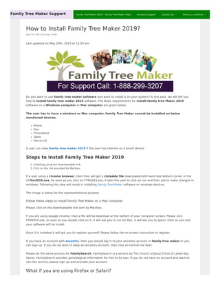 How to Install Family Tree Maker 2019?
April 24, 2021 by Andy Smith
Last updated on May 20th, 2023 at 12:55 am
Do you want to use family tree maker software and want to install it on your system? In this post, we will tell you
how to install family tree maker 2019 software. The Basic requirements for install family tree Maker 2019
software on a Windows computer or Mac computer are given below.
The user has to have a windows or Mac computer. Family Tree Maker cannot be installed on below
mentioned devices.
iPhone
iPad
Chromebook
Tablet
Ubuntu OS
A user can view family tree maker 2019 if the user has internet on a smart device.
Steps to Install Family Tree Maker 2019
1. Installing using the downloadable link.
2. Click on the link provided by MacKiev.
If a user using a chrome browser, then they will get a clickable file downloaded left-hand side bottom corner in the
of ftm2019.exe. As soon as you click on FTM2019.exe, it asks the user to click on run and then yes to make changes in
windows. Following this step will result in installing Family Tree Maker software on windows devices.
The image is below for the representational purpose
Follow these steps to install Family Tree Maker on a Mac computer
Please click on the downloadable link sent by MacKiev.
If you are using Google chrome, then a file will be download at the bottom of your computer screen. Please click
FTM2019.exe, as soon as you double click on it, it will ask you to run (In Mac, it will ask you to open). Click on yes and
your software will be install.
Once it is installed it will ask you to register yourself. Please follow the on-screen instruction to register.
If you have an account with ancestry, then you should log in to your ancestry account in family tree maker or you
can sign up. If you do not wish to keep an ancestry account, then click on remind me later.
Please do the same process for FamilySearch. FamilySearch is a service by The Church of Jesus Christ of Latter-day
Saints. FamilySearch provides genealogical information for free to its user. If you do not have an account and want to
use this service, please sign up and activate your account.
What if you are using Firefox or Safari?
Family Tree Maker Support Family Tree Maker 2019 – Family Tree Maker Help! Ancestry Support Contact Us  Terms & conditions 
 