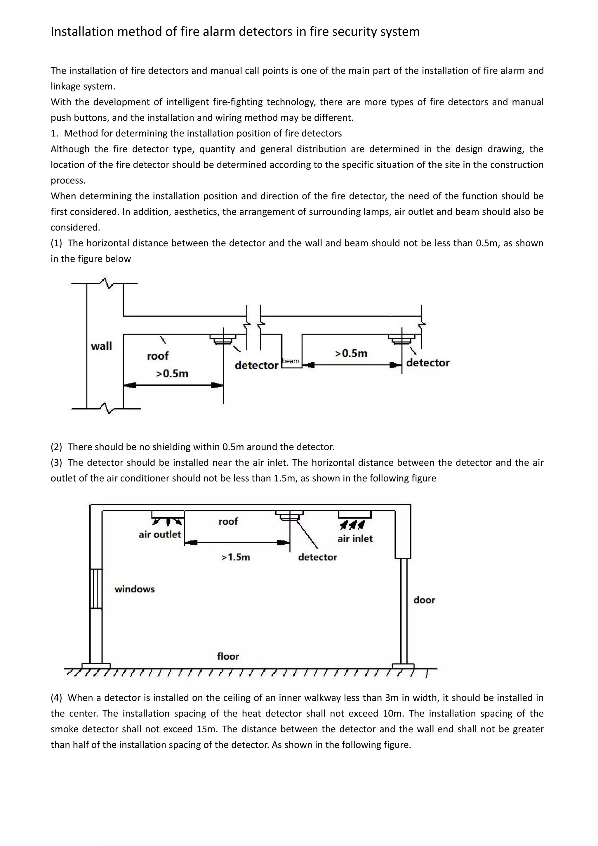 Installation method of fire alarm detectors in fire security system
The installation of fire detectors and manual call points is one of the main part of the installation of fire alarm and
linkage system.
With the development of intelligent fire-fighting technology, there are more types of fire detectors and manual
push buttons, and the installation and wiring method may be different.
1. Method for determining the installation position of fire detectors
Although the fire detector type, quantity and general distribution are determined in the design drawing, the
location of the fire detector should be determined according to the specific situation of the site in the construction
process.
When determining the installation position and direction of the fire detector, the need of the function should be
first considered. In addition, aesthetics, the arrangement of surrounding lamps, air outlet and beam should also be
considered.
(1) The horizontal distance between the detector and the wall and beam should not be less than 0.5m, as shown
in the figure below
(2) There should be no shielding within 0.5m around the detector.
(3) The detector should be installed near the air inlet. The horizontal distance between the detector and the air
outlet of the air conditioner should not be less than 1.5m, as shown in the following figure
(4) When a detector is installed on the ceiling of an inner walkway less than 3m in width, it should be installed in
the center. The installation spacing of the heat detector shall not exceed 10m. The installation spacing of the
smoke detector shall not exceed 15m. The distance between the detector and the wall end shall not be greater
than half of the installation spacing of the detector. As shown in the following figure.
 
