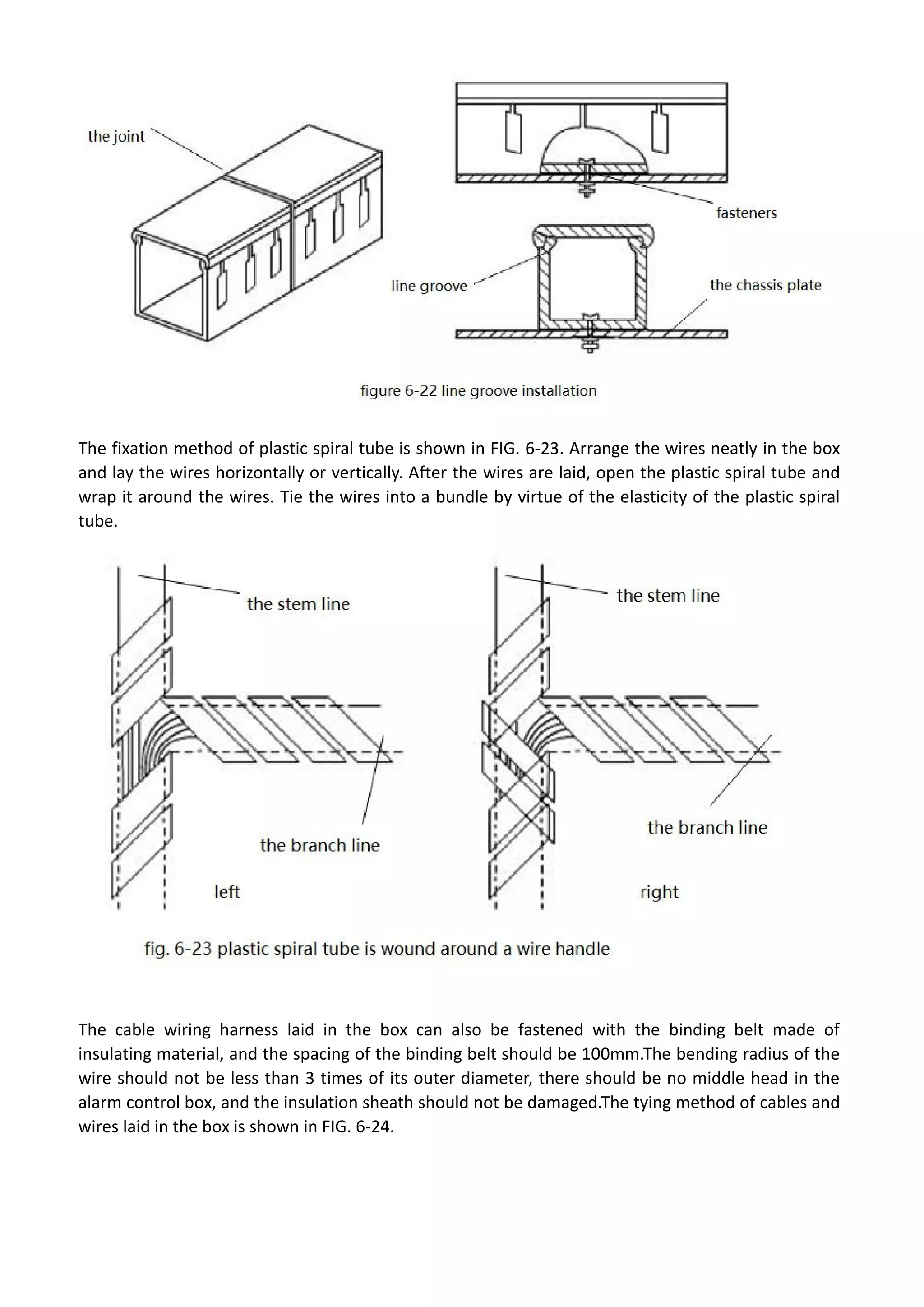 The fixation method of plastic spiral tube is shown in FIG. 6-23. Arrange the wires neatly in the box
and lay the wires horizontally or vertically. After the wires are laid, open the plastic spiral tube and
wrap it around the wires. Tie the wires into a bundle by virtue of the elasticity of the plastic spiral
tube.
The cable wiring harness laid in the box can also be fastened with the binding belt made of
insulating material, and the spacing of the binding belt should be 100mm.The bending radius of the
wire should not be less than 3 times of its outer diameter, there should be no middle head in the
alarm control box, and the insulation sheath should not be damaged.The tying method of cables and
wires laid in the box is shown in FIG. 6-24.
 