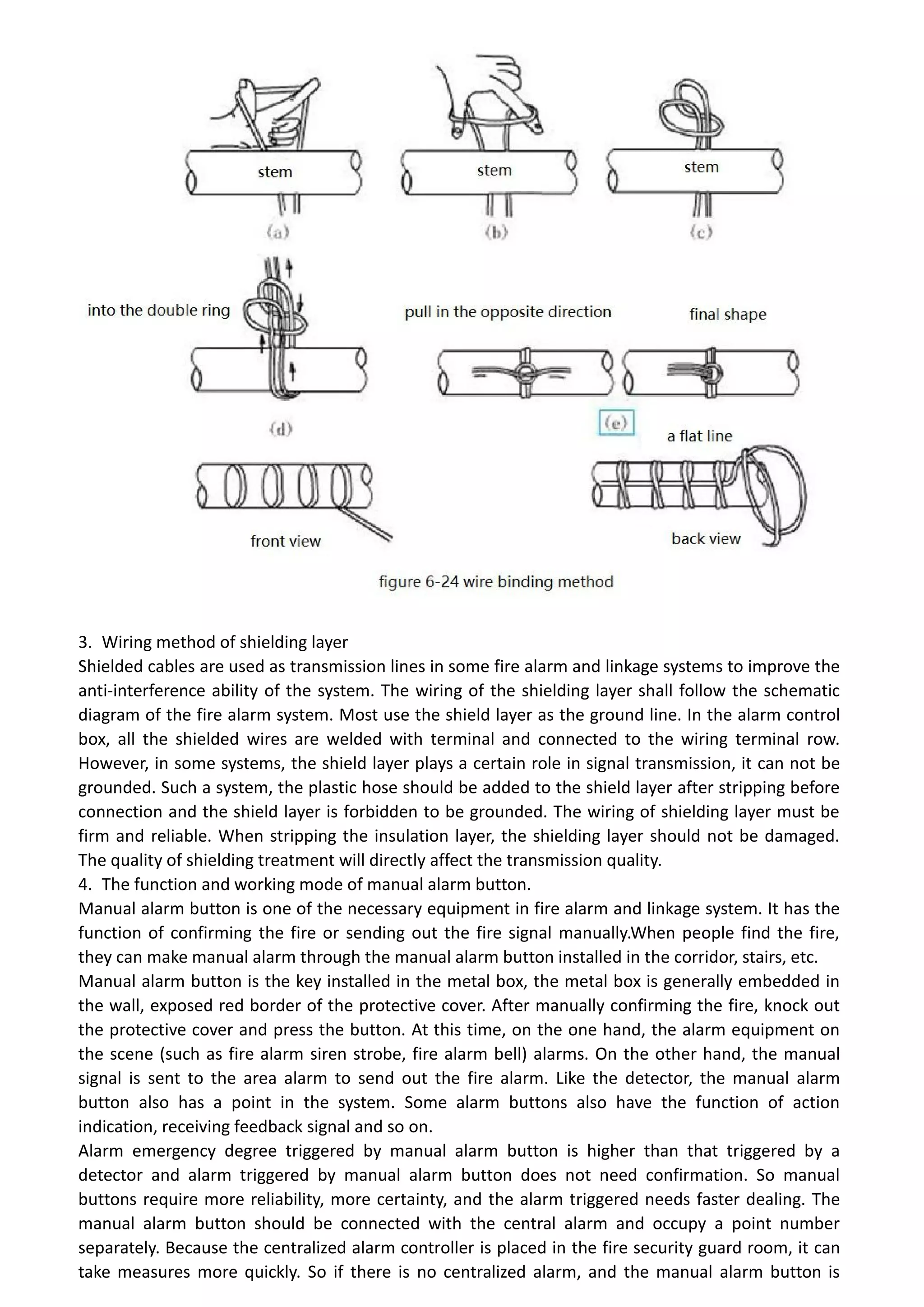 3. Wiring method of shielding layer
Shielded cables are used as transmission lines in some fire alarm and linkage systems to improve the
anti-interference ability of the system. The wiring of the shielding layer shall follow the schematic
diagram of the fire alarm system. Most use the shield layer as the ground line. In the alarm control
box, all the shielded wires are welded with terminal and connected to the wiring terminal row.
However, in some systems, the shield layer plays a certain role in signal transmission, it can not be
grounded. Such a system, the plastic hose should be added to the shield layer after stripping before
connection and the shield layer is forbidden to be grounded. The wiring of shielding layer must be
firm and reliable. When stripping the insulation layer, the shielding layer should not be damaged.
The quality of shielding treatment will directly affect the transmission quality.
4. The function and working mode of manual alarm button.
Manual alarm button is one of the necessary equipment in fire alarm and linkage system. It has the
function of confirming the fire or sending out the fire signal manually.When people find the fire,
they can make manual alarm through the manual alarm button installed in the corridor, stairs, etc.
Manual alarm button is the key installed in the metal box, the metal box is generally embedded in
the wall, exposed red border of the protective cover. After manually confirming the fire, knock out
the protective cover and press the button. At this time, on the one hand, the alarm equipment on
the scene (such as fire alarm siren strobe, fire alarm bell) alarms. On the other hand, the manual
signal is sent to the area alarm to send out the fire alarm. Like the detector, the manual alarm
button also has a point in the system. Some alarm buttons also have the function of action
indication, receiving feedback signal and so on.
Alarm emergency degree triggered by manual alarm button is higher than that triggered by a
detector and alarm triggered by manual alarm button does not need confirmation. So manual
buttons require more reliability, more certainty, and the alarm triggered needs faster dealing. The
manual alarm button should be connected with the central alarm and occupy a point number
separately. Because the centralized alarm controller is placed in the fire security guard room, it can
take measures more quickly. So if there is no centralized alarm, and the manual alarm button is
 