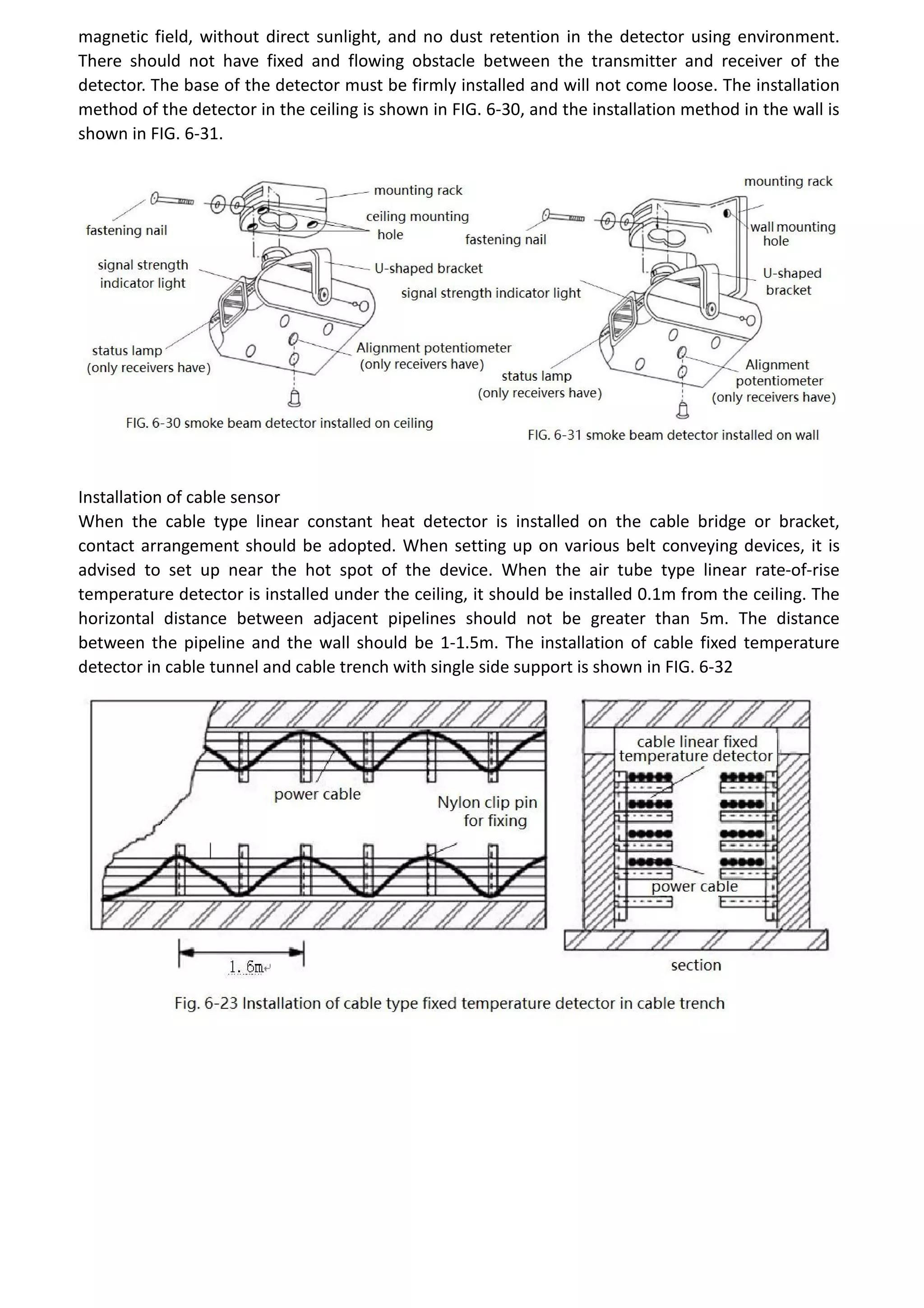 magnetic field, without direct sunlight, and no dust retention in the detector using environment.
There should not have fixed and flowing obstacle between the transmitter and receiver of the
detector. The base of the detector must be firmly installed and will not come loose. The installation
method of the detector in the ceiling is shown in FIG. 6-30, and the installation method in the wall is
shown in FIG. 6-31.
Installation of cable sensor
When the cable type linear constant heat detector is installed on the cable bridge or bracket,
contact arrangement should be adopted. When setting up on various belt conveying devices, it is
advised to set up near the hot spot of the device. When the air tube type linear rate-of-rise
temperature detector is installed under the ceiling, it should be installed 0.1m from the ceiling. The
horizontal distance between adjacent pipelines should not be greater than 5m. The distance
between the pipeline and the wall should be 1-1.5m. The installation of cable fixed temperature
detector in cable tunnel and cable trench with single side support is shown in FIG. 6-32
 