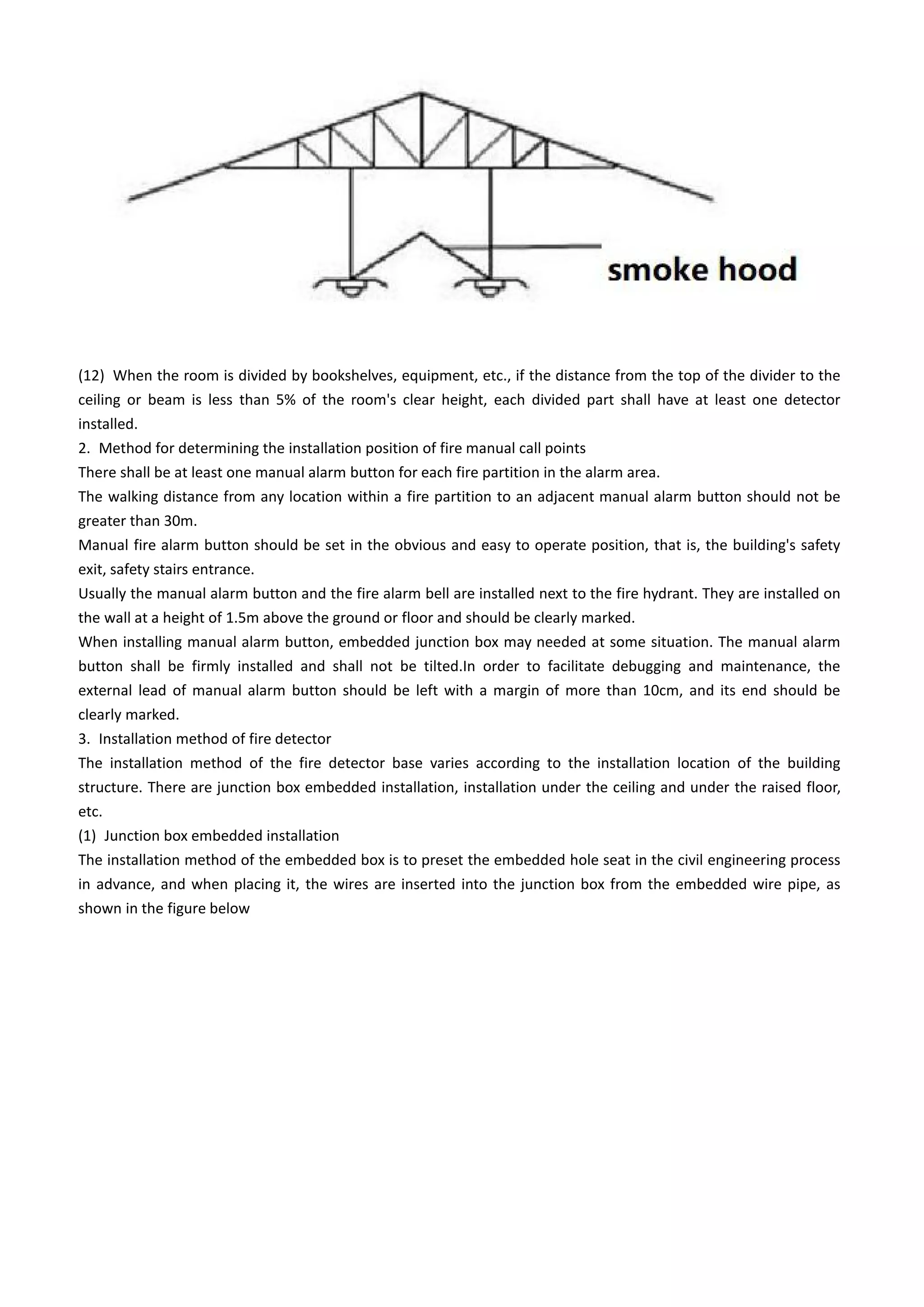(12) When the room is divided by bookshelves, equipment, etc., if the distance from the top of the divider to the
ceiling or beam is less than 5% of the room's clear height, each divided part shall have at least one detector
installed.
2. Method for determining the installation position of fire manual call points
There shall be at least one manual alarm button for each fire partition in the alarm area.
The walking distance from any location within a fire partition to an adjacent manual alarm button should not be
greater than 30m.
Manual fire alarm button should be set in the obvious and easy to operate position, that is, the building's safety
exit, safety stairs entrance.
Usually the manual alarm button and the fire alarm bell are installed next to the fire hydrant. They are installed on
the wall at a height of 1.5m above the ground or floor and should be clearly marked.
When installing manual alarm button, embedded junction box may needed at some situation. The manual alarm
button shall be firmly installed and shall not be tilted.In order to facilitate debugging and maintenance, the
external lead of manual alarm button should be left with a margin of more than 10cm, and its end should be
clearly marked.
3. Installation method of fire detector
The installation method of the fire detector base varies according to the installation location of the building
structure. There are junction box embedded installation, installation under the ceiling and under the raised floor,
etc.
(1) Junction box embedded installation
The installation method of the embedded box is to preset the embedded hole seat in the civil engineering process
in advance, and when placing it, the wires are inserted into the junction box from the embedded wire pipe, as
shown in the figure below
 