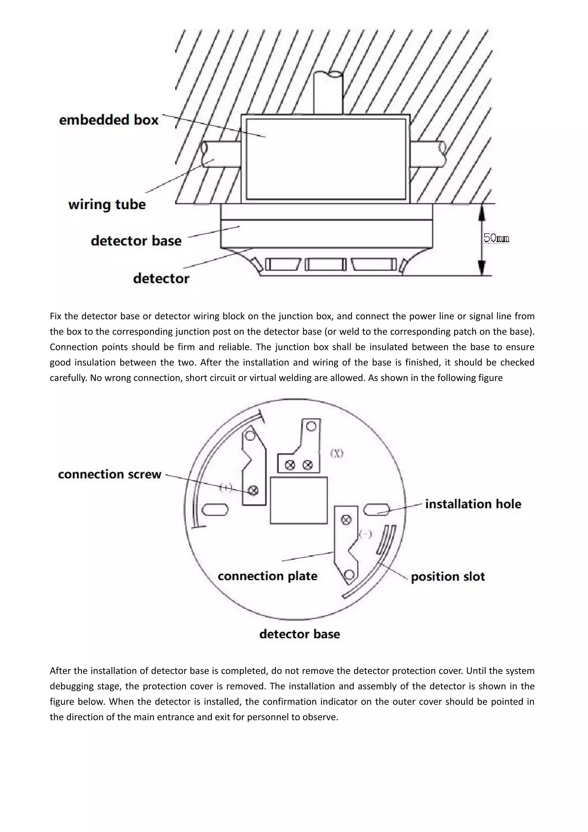 Fix the detector base or detector wiring block on the junction box, and connect the power line or signal line from
the box to the corresponding junction post on the detector base (or weld to the corresponding patch on the base).
Connection points should be firm and reliable. The junction box shall be insulated between the base to ensure
good insulation between the two. After the installation and wiring of the base is finished, it should be checked
carefully. No wrong connection, short circuit or virtual welding are allowed. As shown in the following figure
After the installation of detector base is completed, do not remove the detector protection cover. Until the system
debugging stage, the protection cover is removed. The installation and assembly of the detector is shown in the
figure below. When the detector is installed, the confirmation indicator on the outer cover should be pointed in
the direction of the main entrance and exit for personnel to observe.
 