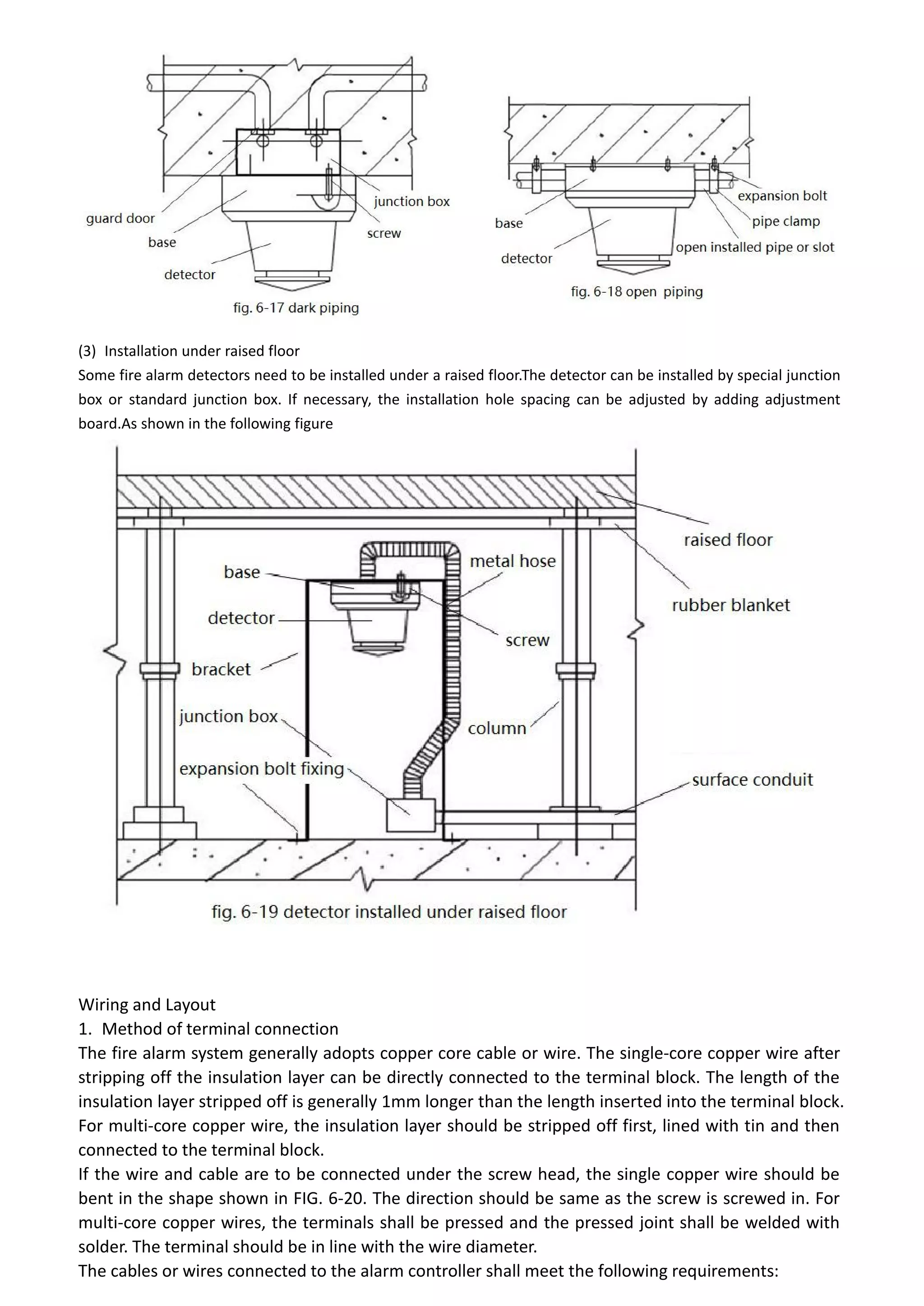 (3) Installation under raised floor
Some fire alarm detectors need to be installed under a raised floor.The detector can be installed by special junction
box or standard junction box. If necessary, the installation hole spacing can be adjusted by adding adjustment
board.As shown in the following figure
Wiring and Layout
1. Method of terminal connection
The fire alarm system generally adopts copper core cable or wire. The single-core copper wire after
stripping off the insulation layer can be directly connected to the terminal block. The length of the
insulation layer stripped off is generally 1mm longer than the length inserted into the terminal block.
For multi-core copper wire, the insulation layer should be stripped off first, lined with tin and then
connected to the terminal block.
If the wire and cable are to be connected under the screw head, the single copper wire should be
bent in the shape shown in FIG. 6-20. The direction should be same as the screw is screwed in. For
multi-core copper wires, the terminals shall be pressed and the pressed joint shall be welded with
solder. The terminal should be in line with the wire diameter.
The cables or wires connected to the alarm controller shall meet the following requirements:
 