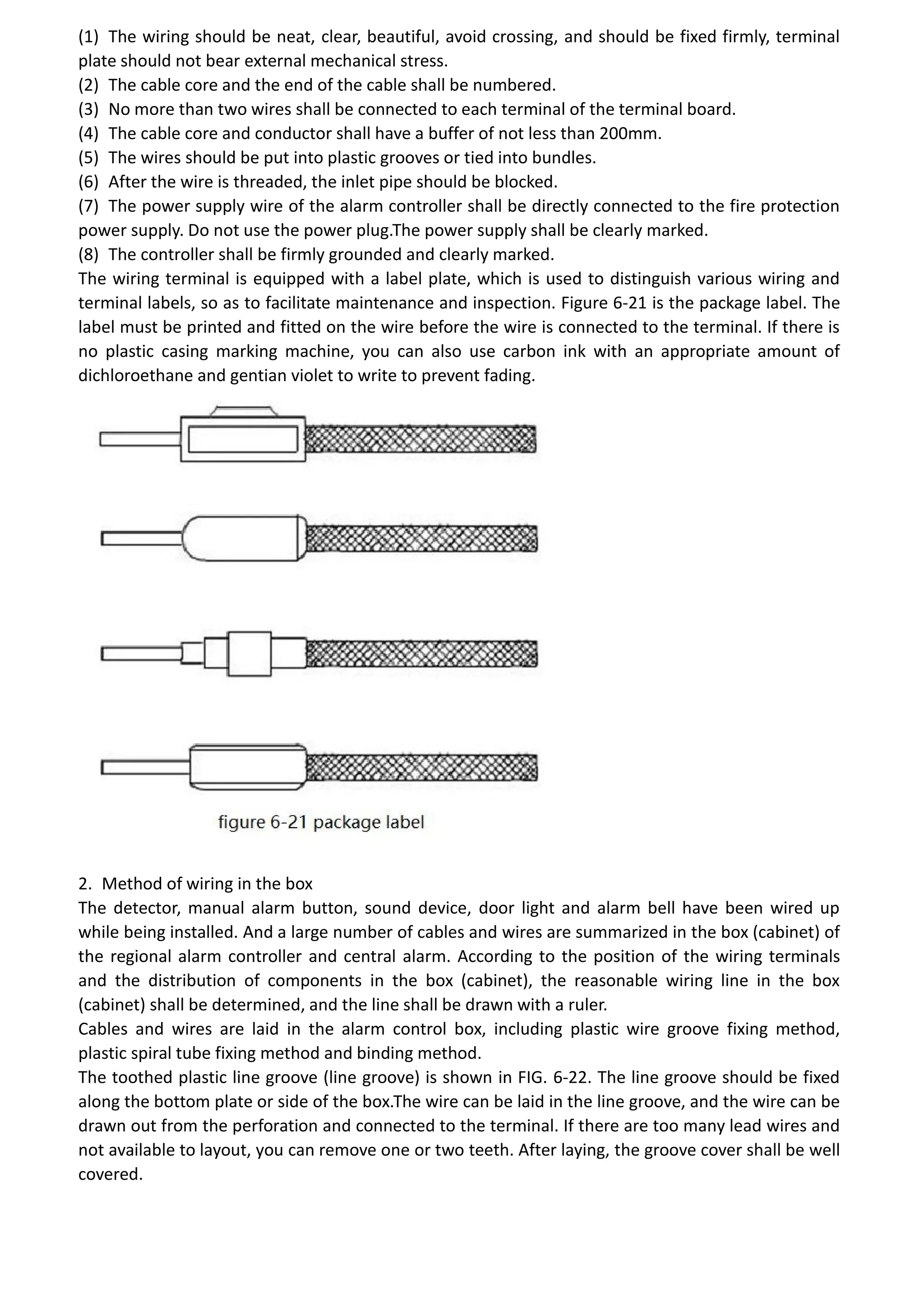 (1) The wiring should be neat, clear, beautiful, avoid crossing, and should be fixed firmly, terminal
plate should not bear external mechanical stress.
(2) The cable core and the end of the cable shall be numbered.
(3) No more than two wires shall be connected to each terminal of the terminal board.
(4) The cable core and conductor shall have a buffer of not less than 200mm.
(5) The wires should be put into plastic grooves or tied into bundles.
(6) After the wire is threaded, the inlet pipe should be blocked.
(7) The power supply wire of the alarm controller shall be directly connected to the fire protection
power supply. Do not use the power plug.The power supply shall be clearly marked.
(8) The controller shall be firmly grounded and clearly marked.
The wiring terminal is equipped with a label plate, which is used to distinguish various wiring and
terminal labels, so as to facilitate maintenance and inspection. Figure 6-21 is the package label. The
label must be printed and fitted on the wire before the wire is connected to the terminal. If there is
no plastic casing marking machine, you can also use carbon ink with an appropriate amount of
dichloroethane and gentian violet to write to prevent fading.
2. Method of wiring in the box
The detector, manual alarm button, sound device, door light and alarm bell have been wired up
while being installed. And a large number of cables and wires are summarized in the box (cabinet) of
the regional alarm controller and central alarm. According to the position of the wiring terminals
and the distribution of components in the box (cabinet), the reasonable wiring line in the box
(cabinet) shall be determined, and the line shall be drawn with a ruler.
Cables and wires are laid in the alarm control box, including plastic wire groove fixing method,
plastic spiral tube fixing method and binding method.
The toothed plastic line groove (line groove) is shown in FIG. 6-22. The line groove should be fixed
along the bottom plate or side of the box.The wire can be laid in the line groove, and the wire can be
drawn out from the perforation and connected to the terminal. If there are too many lead wires and
not available to layout, you can remove one or two teeth. After laying, the groove cover shall be well
covered.
 