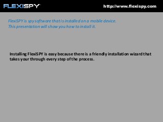 http://www.flexispy.com

FlexiSPY is spy software that is installed on a mobile device.
This presentation will show you how to install it.

Installing FlexiSPY is easy because there is a friendly installation wizard that
takes your through every step of the process.

 