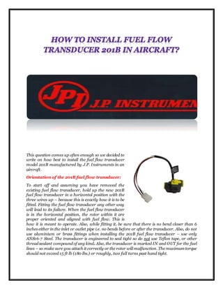 This question comes up often enough so we decided to
write on how best to install the fuel flow transducer
model 201B manufactured by J.P. Instruments in an
aircraft.
Orientation of the 201B fuel flow transducer:
To start off and assuming you have removed the
existing fuel flow transducer, hold up the new 201B
fuel flow transducer in a horizontal position with the
three wires up – because this is exactly how it is to be
fitted. Fitting the fuel flow transducer any other way
will lead to its failure. When the fuel flow transducer
is in the horizontal position, the rotor within it are
proper oriented and aligned with fuel flow. This is
how it is meant to operate. Also, while fitting it, be sure that there is no bend closer than 6
inches either in the inlet or outlet pipe i.e. no bends before or after the transducer. Also, do not
use aluminium or brass fittings when installing the 201B fuel flow transducer – use only
AN816-7 Steel. The transducer is engineered to seal tight so do not use Teflon tape, or other
thread sealant compound of any kind. Also, the transducer is marked IN and OUT for the fuel
lines – so make sure you attach it correctly or the rotor will malfunction. The maximum torque
should not exceed 15 ft lb (180 lbs.) or roughly, two full turns past hand tight.
 