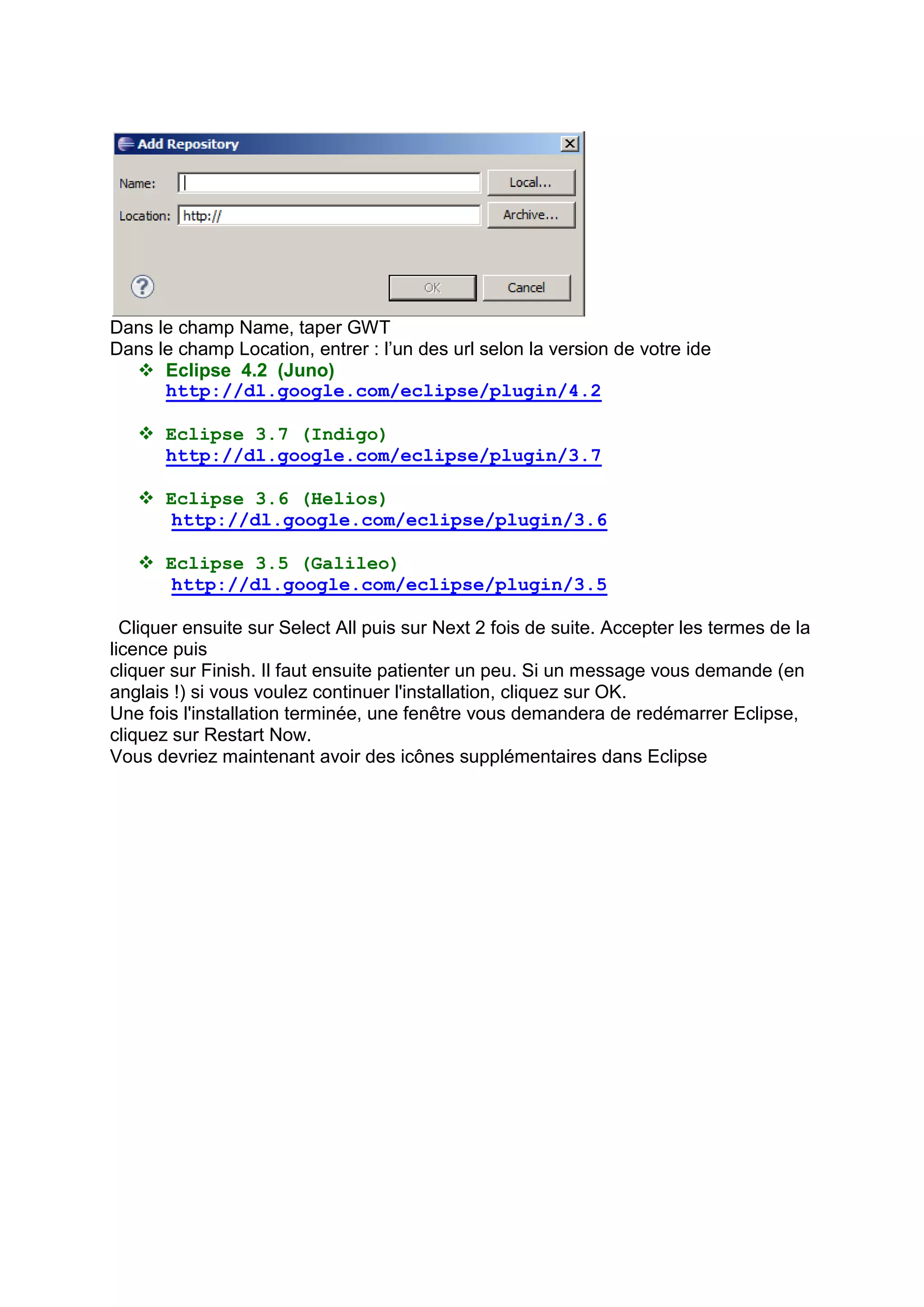 Dans le champ Name, taper GWT
Dans le champ Location, entrer : l’un des url selon la version de votre ide
   Eclipse 4.2 (Juno)
      http://dl.google.com/eclipse/plugin/4.2

    Eclipse 3.7 (Indigo)
     http://dl.google.com/eclipse/plugin/3.7

    Eclipse 3.6 (Helios)
      http://dl.google.com/eclipse/plugin/3.6

    Eclipse 3.5 (Galileo)
      http://dl.google.com/eclipse/plugin/3.5

  Cliquer ensuite sur Select All puis sur Next 2 fois de suite. Accepter les termes de la
licence puis
cliquer sur Finish. Il faut ensuite patienter un peu. Si un message vous demande (en
anglais !) si vous voulez continuer l'installation, cliquez sur OK.
Une fois l'installation terminée, une fenêtre vous demandera de redémarrer Eclipse,
cliquez sur Restart Now.
Vous devriez maintenant avoir des icônes supplémentaires dans Eclipse
 