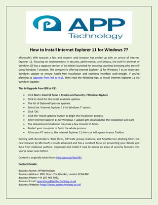 How to Install Internet Explorer 11 for Windows 7?
Microsoft’s shift towards a fast and modern web browser has ended up with an arrival of Internet
Explorer 11. Focusing on improvements in security, performance, and privacy, the built-in browser of
Windows OS has a separate version of its edition launched for ensuring seamless browsing who are still
using Windows 7 product. The company is offering Internet Explorer 11 for Windows 7 as an important
Windows update to ensure hassle-free installation and seamless interface walk-though. If you’re
planning to upgrade from ie8 to ie11, then read the following tips to install Internet Explorer 11 via
Windows Update:
Tips to Upgrade from IE8 to IE11
 Click Start > Control Panel > System and Security > Windows Update
 Click to check for the latest available updates.
 The list of Optional Updates appears.
 Select the ‘Internet Explorer 11 for Windows 7’ option.
 Click ‘OK.’
 Click the ‘Install updates’ button to begin the installation process.
 After Internet Explorer 11 for Windows 7 update gets downloaded, the installation will start.
 The streamlined installation may take a few minutes to finish.
 Restart your computer to finish the whole process.
 After your PC restarts, the Internet Explorer 11 shortcut will appear in your Taskbar.
Coming with Accelerators, Web Slices, InPrivate privacy features, and SmartScreen phishing filter, the
new browser by Microsoft is much advanced and has a constant focus on preventing your details and
data from malicious authors. Download and install it now to access an array of security features that
you’ve never seen before.
Content is originally taken from: http://goo.gl/ApoU91
Contact Details:
Business Name: APPtechnology
Business Address: 28th Floor -The Gherkin, London EC3A 8BF
Business Phone: +44 207 469 4053
Business Email: operations@apptechnology.co.uk
Business Website: https://www.apptechnology.co.uk/
 