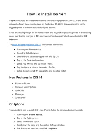 How To Install Ios 14 ?
Apple announced the latest version of the iOS operating system in June 2020 and it was
released officially three months later, on September 16, 2020. It is considered to be the
biggest update in terms of features for Apple devices.
It has an amazing design for the home screen and major changes and updates to the existing
apps, over the top changes in Siri, and many other changes that will go well with the iOS
interface.
To install the beta version of iOS 14, follow these instructions.
 Turn on your iPhone device.
 Open the Safari browser.
 Enter the URL developer.apple.com and tap Go.
 Tap on the Downloads section.
 Select iOS 14 beta and tap Install Profile.
 Tap the General tab and then select Profile.
 Select the option iOS 14 beta profile and then tap Install.
New Features In IOS 14
 Picture in Picture
 Compact User Interface
 App Clips
 Messages
 App Library
On Iphone
To understand how to install iOS 14 on iPhone, follow the commands given beneath.
 Turn on your iPhone device.
 Tap on the Settings icon.
 Select the General option.
 Scroll down the page and then select Software Update.
 The iPhone will search for the iOS 14 update.
 