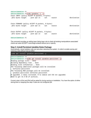 The command provides an adding layer listing layer rule to check all existing manipulations associated
chains set value ACCEPT overcharge entered without pre or specify.
Step 5: Install Persistent iptables Rules Package
Automatically, stored iptables rules are lost when rebooting the system. In order to enable saving and
restoring rules without manual effort:
sudo apt install iptables-persistent -y
Current rules in IPv4 and IPv6 will be asked for during saving on installation. You have the option of either
saving them or skipping this step if rules are not configured yet:
 