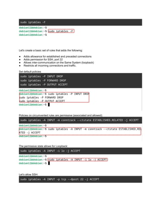 sudo iptables -F
Let's create a basic set of rules that adds the following:
● Adds allowance for established and preceded connections
● Adds permission for SSH, port 22
● Allows inter-communication on the Same System (loopback)
● Restricts all incoming connections and traffic.
Set default policies
sudo iptables -P INPUT DROP
sudo iptables -P FORWARD DROP
sudo iptables -P OUTPUT ACCEPT
Policies on circumvented rules are permissive (associated and allowed).
sudo iptables -A INPUT -m conntrack --ctstate ESTABLISHED,RELATED -j ACCEPT
The permissive state allows for Loopback:
sudo iptables -A INPUT -i lo -j ACCEPT
Let’s allow SSH:
sudo iptables -A INPUT -p tcp --dport 22 -j ACCEPT
 