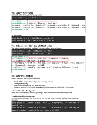 Step 7: Save Your Rules
In order to allow changes after every reboot:
sudo netfilter-persistent save
Or alternatively:
sudo iptables-save > /etc/iptables/rules.v4
sudo ip6tables-save > /etc/iptables/rules.v6
Step 8: Enable and Start the iptables Service
The system guarantees that iptables are on during boot when activated:
sudo systemctl enable netfilter-persistent
sudo systemctl start netfilter-persistent
Step 9: Firewall Testing
After configuring, start testing the firewall:
● Verify if SSH is operational (If pre-set for configuration)
● Attempt server ping
● Attempt any service that has been permitted.
● Make an attempt to connect to a blocked port to ensure that the firewall is configured.
Advanced iptables Configuration
Once you have the basics working, you might want to implement more advanced rules:
Rate Limiting SSH Connections
SSH connection attempts can be limited to one per five-second interval to block automated login
attempts:
sudo iptables -A INPUT -p tcp --dport 22 -m conntrack --ctstate NEW -m
recent --set
sudo iptables -A INPUT -p tcp --dport 22 -m conntrack --ctstate NEW -m
recent --update --seconds 60 --hitcount 4 -j DROP
 