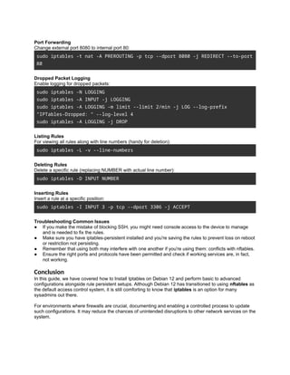 Port Forwarding
Change external port 8080 to internal port 80:
sudo iptables -t nat -A PREROUTING -p tcp --dport 8080 -j REDIRECT --to-port
80
Dropped Packet Logging
Enable logging for dropped packets:
sudo iptables -N LOGGING
sudo iptables -A INPUT -j LOGGING
sudo iptables -A LOGGING -m limit --limit 2/min -j LOG --log-prefix
"IPTables-Dropped: " --log-level 4
sudo iptables -A LOGGING -j DROP
Listing Rules
For viewing all rules along with line numbers (handy for deletion):
sudo iptables -L -v --line-numbers
Deleting Rules
Delete a specific rule (replacing NUMBER with actual line number):
sudo iptables -D INPUT NUMBER
Inserting Rules
Insert a rule at a specific position:
sudo iptables -I INPUT 3 -p tcp --dport 3306 -j ACCEPT
Troubleshooting Common Issues
● If you make the mistake of blocking SSH, you might need console access to the device to manage
and is needed to fix the rules.
● Make sure you have iptables-persistent installed and you're saving the rules to prevent loss on reboot
or restriction not persisting.
● Remember that using both may interfere with one another if you're using them: conflicts with nftables.
● Ensure the right ports and protocols have been permitted and check if working services are, in fact,
not working.
Conclusion
In this guide, we have covered how to Install Iptables on Debian 12 and perform basic to advanced
configurations alongside rule persistent setups. Although Debian 12 has transitioned to using nftables as
the default access control system, it is still comforting to know that iptables is an option for many
sysadmins out there.
For environments where firewalls are crucial, documenting and enabling a controlled process to update
such configurations. It may reduce the chances of unintended disruptions to other network services on the
system.
 