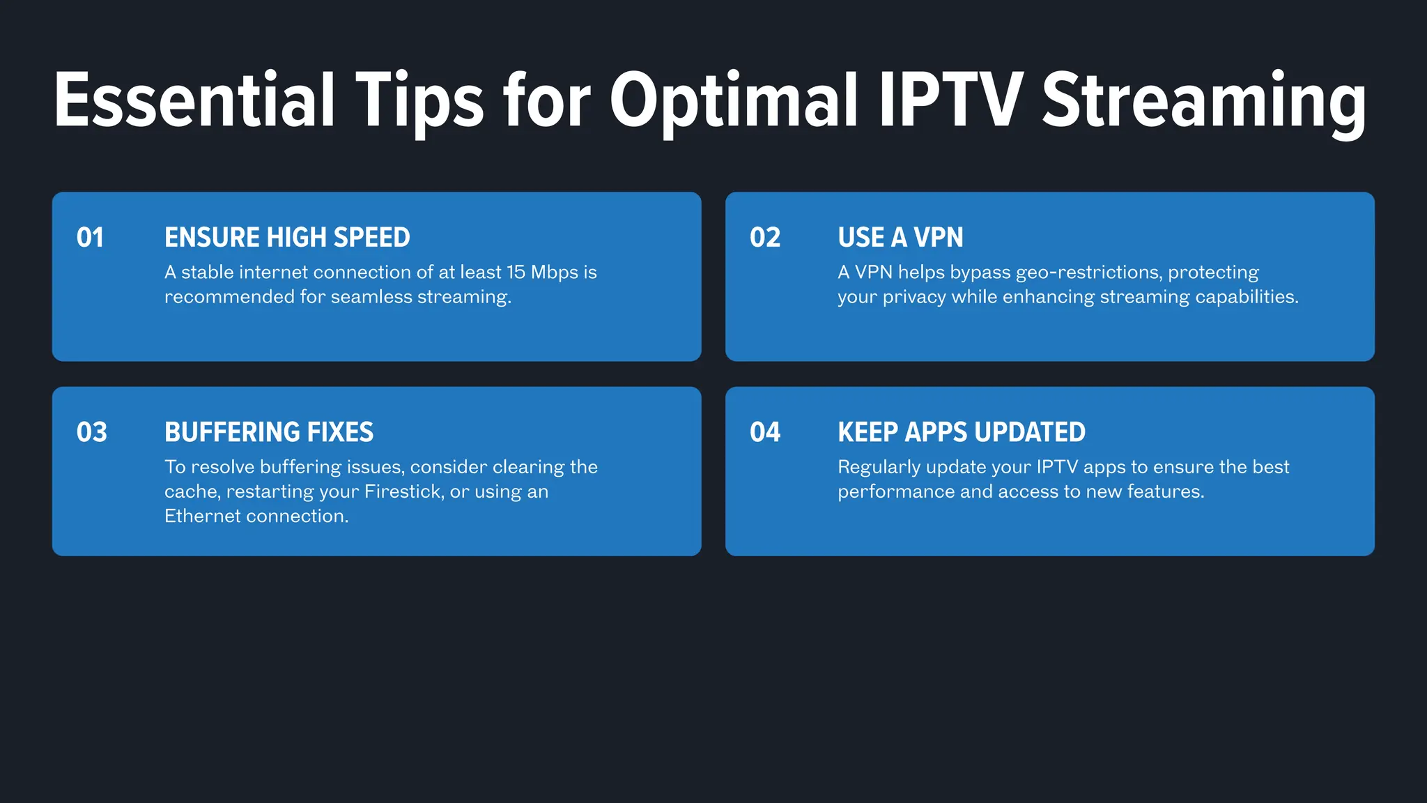 ENSURE HIGH SPEED
A stable internet connection of at least 15 Mbps is
recommended for seamless streaming.
01 USE A VPN
A VPN helps bypass geo-restrictions, protecting
your privacy while enhancing streaming capabilities.
02
BUFFERING FIXES
To resolve buffering issues, consider clearing the
cache, restarting your Firestick, or using an
Ethernet connection.
03
Essential Tips for Optimal IPTV Streaming
KEEP APPS UPDATED
Regularly update your IPTV apps to ensure the best
performance and access to new features.
04
 
