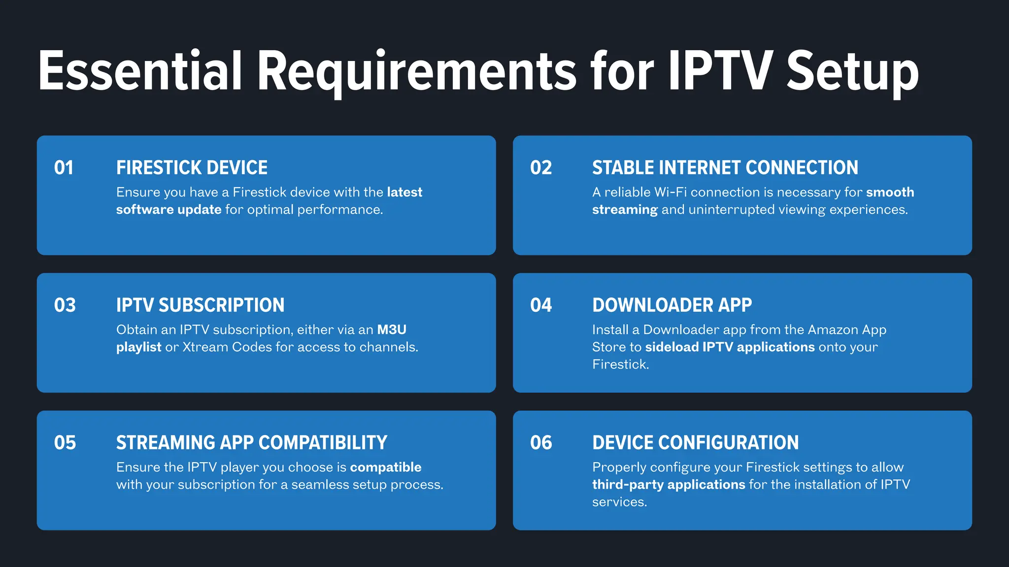 Essential Requirements for IPTV Setup
DEVICE CONFIGURATION
Properly configure your Firestick settings to allow
third-party applications for the installation of IPTV
services.
06
STREAMING APP COMPATIBILITY
Ensure the IPTV player you choose is compatible
with your subscription for a seamless setup process.
05
FIRESTICK DEVICE
Ensure you have a Firestick device with the latest
software update for optimal performance.
01 STABLE INTERNET CONNECTION
A reliable Wi-Fi connection is necessary for smooth
streaming and uninterrupted viewing experiences.
02
IPTV SUBSCRIPTION
Obtain an IPTV subscription, either via an M3U
playlist or Xtream Codes for access to channels.
03 DOWNLOADER APP
Install a Downloader app from the Amazon App
Store to sideload IPTV applications onto your
Firestick.
04
 