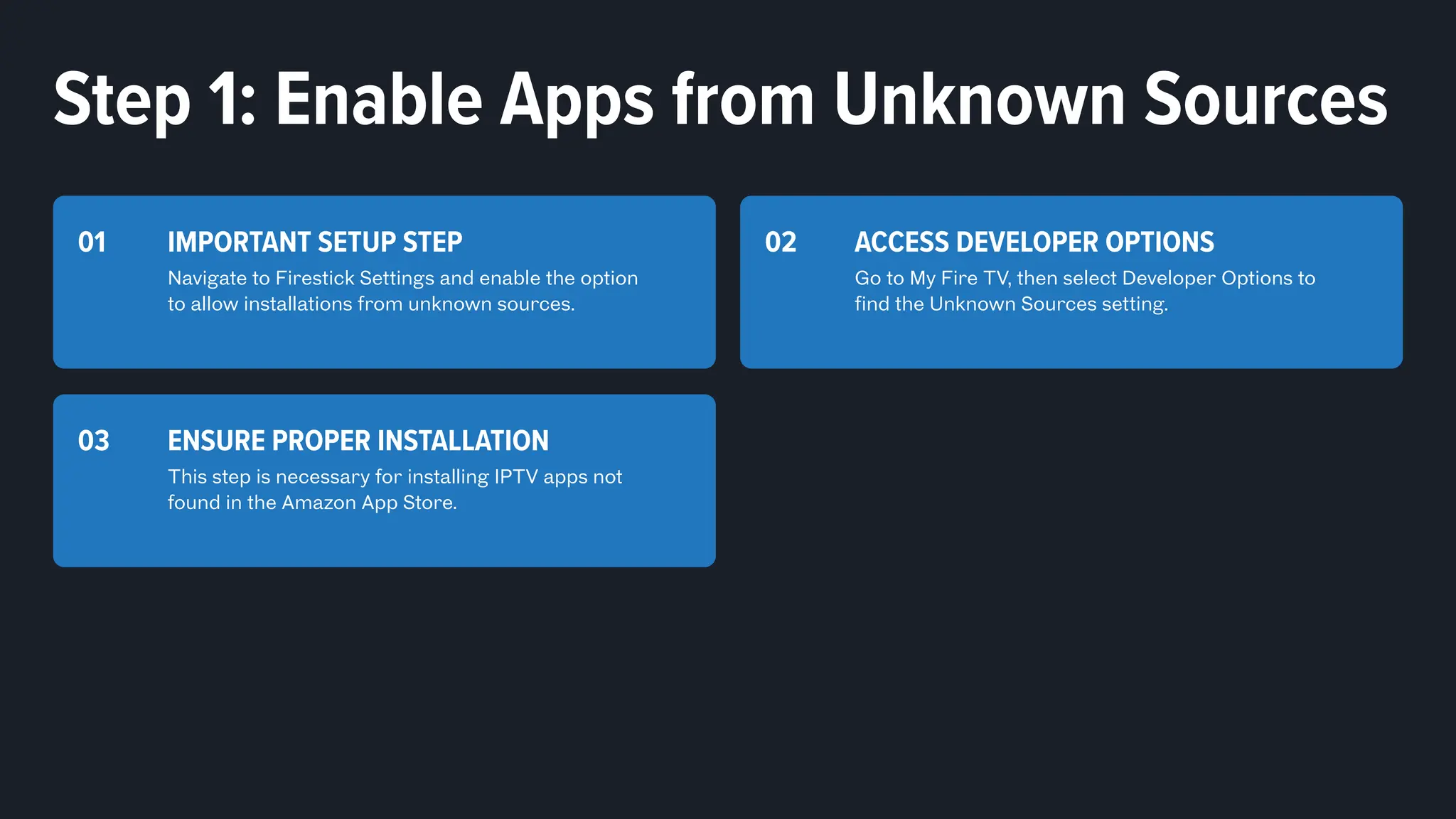 IMPORTANT SETUP STEP
Navigate to Firestick Settings and enable the option
to allow installations from unknown sources.
01 ACCESS DEVELOPER OPTIONS
Go to My Fire TV, then select Developer Options to
find the Unknown Sources setting.
02
ENSURE PROPER INSTALLATION
This step is necessary for installing IPTV apps not
found in the Amazon App Store.
03
Step 1: Enable Apps from Unknown Sources
 