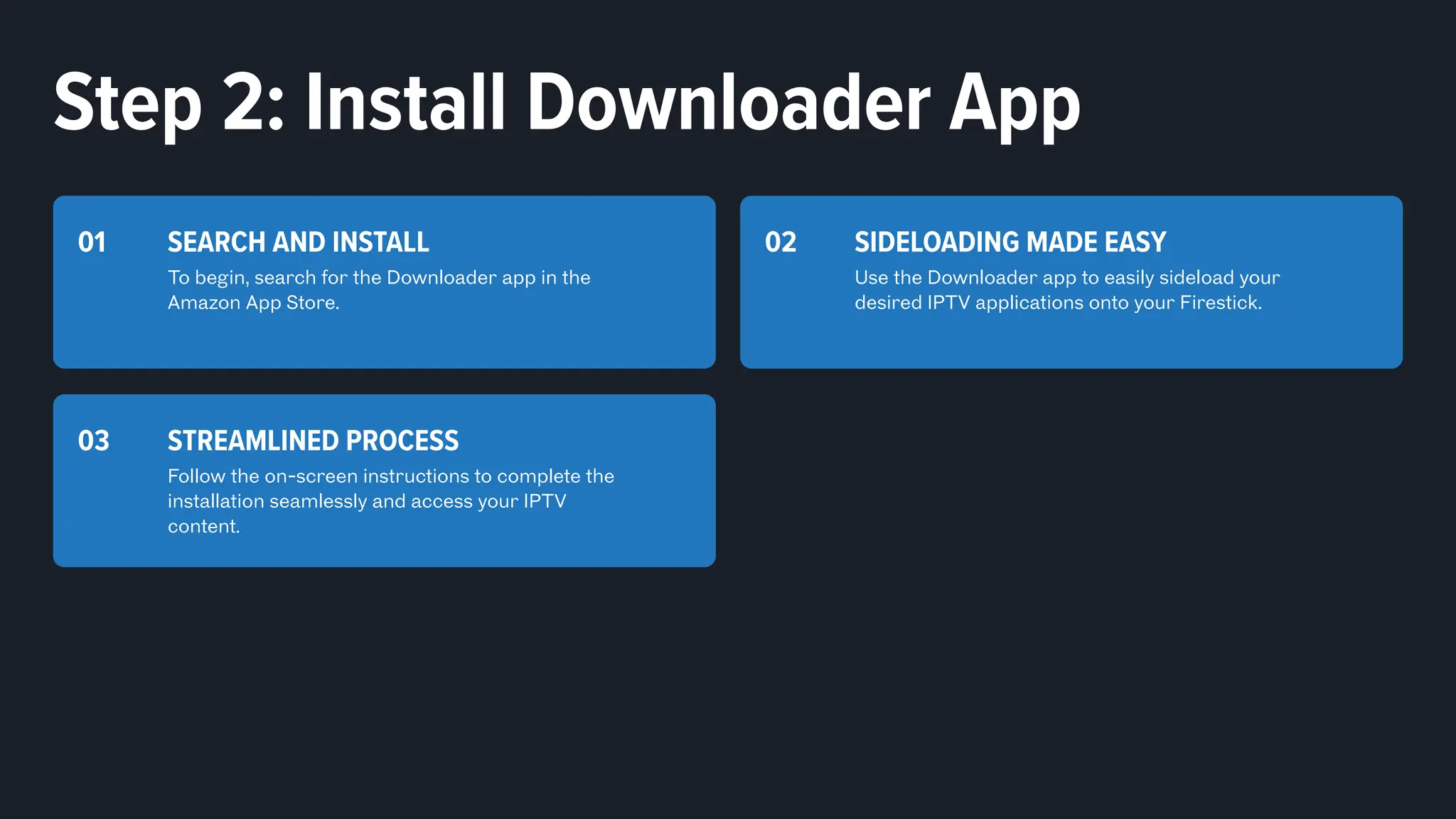 SEARCH AND INSTALL
To begin, search for the Downloader app in the
Amazon App Store.
01 SIDELOADING MADE EASY
Use the Downloader app to easily sideload your
desired IPTV applications onto your Firestick.
02
STREAMLINED PROCESS
Follow the on-screen instructions to complete the
installation seamlessly and access your IPTV
content.
03
Step 2: Install Downloader App
 