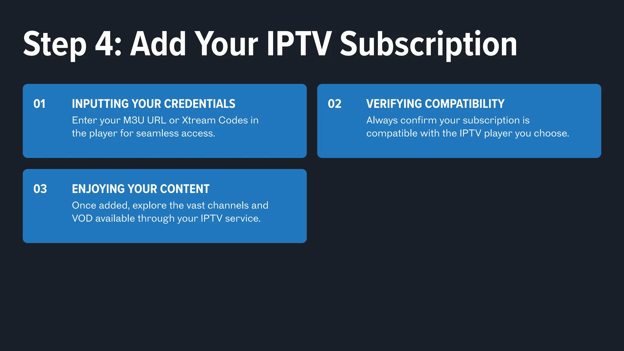 INPUTTING YOUR CREDENTIALS
Enter your M3U URL or Xtream Codes in
the player for seamless access.
01 VERIFYING COMPATIBILITY
Always confirm your subscription is
compatible with the IPTV player you choose.
02
ENJOYING YOUR CONTENT
Once added, explore the vast channels and
VOD available through your IPTV service.
03
Step 4: Add Your IPTV Subscription
 