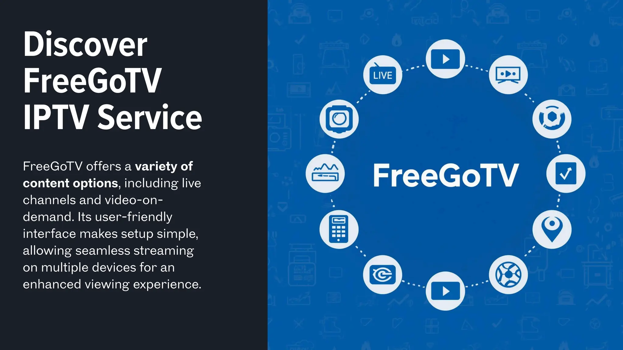Discover
FreeGoTV
IPTV Service
FreeGoTV offers a variety of
content options, including live
channels and video-on-
demand. Its user-friendly
interface makes setup simple,
allowing seamless streaming
on multiple devices for an
enhanced viewing experience.
 