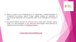  When it comes to the infrastructure of an organization, cabling installation is
considered the primary aspect. Proper cabling enables an enterprise to
communicate effectively and conveniently which in turn provides an increase in
ROI.
 Structured cabling ensures the smooth flow of information through various
levels. It is also important to use advanced technologies while planning for
installing structured cables. IT Cabling in Dubai.
www.structurecabling.ae
 