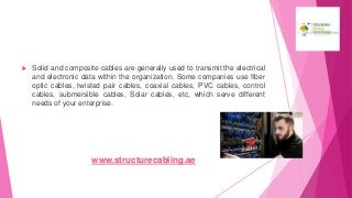  Solid and composite cables are generally used to transmit the electrical
and electronic data within the organization. Some companies use fiber
optic cables, twisted pair cables, coaxial cables, PVC cables, control
cables, submersible cables, Solar cables, etc, which serve different
needs of your enterprise.
www.structurecabling.ae
 