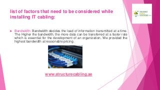 list of factors that need to be considered while
installing IT cabling:
 Bandwidth: Bandwidth decides the load of information transmitted at a time.
The Higher the bandwidth, the more data can be transferred at a faster rate
which is essential for the development of an organization. We provided the
highest bandwidth at reasonable pricing.
www.structurecabling.ae
 