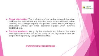  Signal attenuation: The proficiency of the cables consign information
to different extents without any distortion needs to be considered before
choosing the cabling company. We provide cables with higher signal
attenuation without any other additional support which involves
additional cost.
 Cabling standards: We go by the standards and follow all the rules
and regulations which ensure the safety of the organization and the
people working for it by using certified cables
www.structurecabling.ae
 