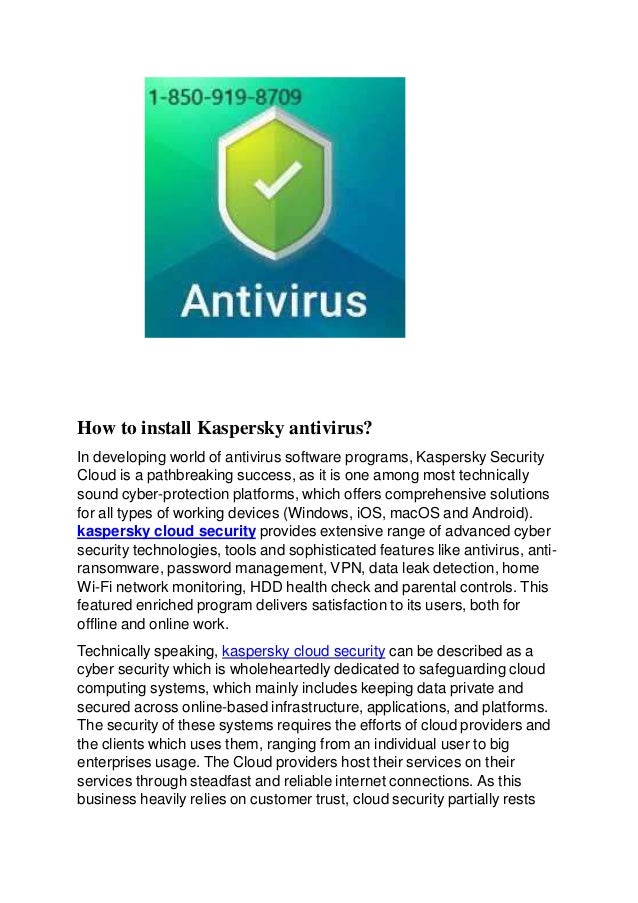 How to install Kaspersky antivirus?
In developing world of antivirus software programs, Kaspersky Security
Cloud is a pathbreaking success, as it is one among most technically
sound cyber-protection platforms, which offers comprehensive solutions
for all types of working devices (Windows, iOS, macOS and Android).
kaspersky cloud security provides extensive range of advanced cyber
security technologies, tools and sophisticated features like antivirus, anti-
ransomware, password management, VPN, data leak detection, home
Wi-Fi network monitoring, HDD health check and parental controls. This
featured enriched program delivers satisfaction to its users, both for
offline and online work.
Technically speaking, kaspersky cloud security can be described as a
cyber security which is wholeheartedly dedicated to safeguarding cloud
computing systems, which mainly includes keeping data private and
secured across online-based infrastructure, applications, and platforms.
The security of these systems requires the efforts of cloud providers and
the clients which uses them, ranging from an individual user to big
enterprises usage. The Cloud providers host their services on their
services through steadfast and reliable internet connections. As this
business heavily relies on customer trust, cloud security partially rests
 