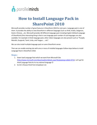 How to Install Language Pack in
                 SharePoint 2010
Microsoft provides number of great features in SharePoint 2010 for end users. Language pack is one of
them. It provides the ability to view SharePoint in different languages Such as Hindi, Arabic, Bulgarian,
Dutch, Chinese….etc. Microsoft provides 40 Different language pack including English (Default Language
of SharePoint).One interesting thing is that in one language pack number of sub-languages are also
available. For example in Hindi language pack, other Indian languages are also present such as “Punjabi,
Marathi, Guajarati, Tamil, Urdu, and Teague…….etc”.

We can also install multiple language pack on same SharePoint server.

Then we can enable existing site with one or more of installed languages.Follow steps below to install
Language Pack in SharePoint 2010.

Steps:-
    1. Down load Language Pack which we want from Microsoft Site
       (http://www.microsoft.com/download/en/details.aspx?displaylang=en&id=4731). Let’s go for
       Hindi Language Pack.As its my national language 
    2. So let’s Choose Hindi from dropdown List
 