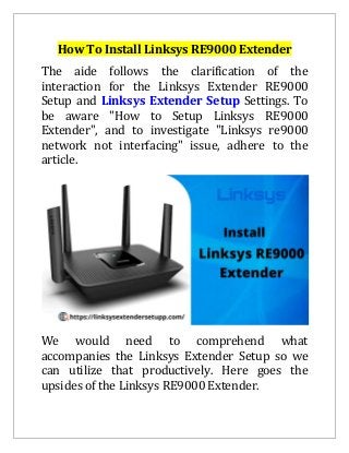 How To Install Linksys RE9000 Extender
The aide follows the clarification of the
interaction for the Linksys Extender RE9000
Setup and Linksys Extender Setup Settings. To
be aware "How to Setup Linksys RE9000
Extender", and to investigate "Linksys re9000
network not interfacing" issue, adhere to the
article.
We would need to comprehend what
accompanies the Linksys Extender Setup so we
can utilize that productively. Here goes the
upsides of the Linksys RE9000 Extender.
 
