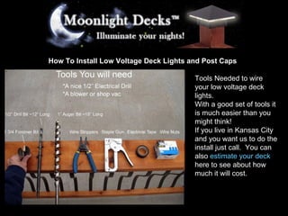 How To Install Low Voltage Deck Lights and Post Caps Tools Needed to wire your low voltage deck lights. With a good set of tools it is much easier than you might think! If you live in Kansas City and you want us to do the install just call.  You can also  estimate your deck  here to see about how much it will cost.  