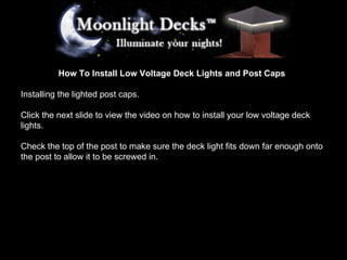 How To Install Low Voltage Deck Lights and Post Caps Installing the lighted post caps. Click the next slide to view the video on how to install your low voltage deck lights. Check the top of the post to make sure the deck light fits down far enough onto the post to allow it to be screwed in.  