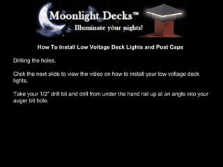 How To Install Low Voltage Deck Lights and Post Caps Drilling the holes. Click the next slide to view the video on how to install your low voltage deck lights. Take your 1/2&quot; drill bit and drill from under the hand rail up at an angle into your auger bit hole. 