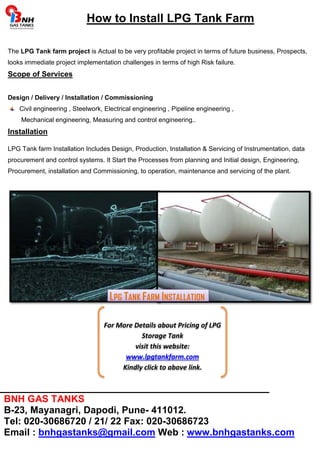 How to Install LPG Tank Farm 
The LPG Tank farm project is Actual to be very profitable project in terms of future business, Prospects, 
looks immediate project implementation challenges in terms of high Risk failure. 
Scope of Services 
Design / Delivery / Installation / Commissioning 
Civil engineering , Steelwork, Electrical engineering , Pipeline engineering , 
Mechanical engineering, Measuring and control engineering.. 
Installation 
LPG Tank farm Installation Includes Design, Production, Installation & Servicing of Instrumentation, data 
procurement and control systems. It Start the Processes from planning and Initial design, Engineering, 
Procurement, installation and Commissioning, to operation, maintenance and servicing of the plant. 
LPG TANK FARM INSTALLATION 
For More Details about Pricing of LPG 
Storage Tank 
visit this website: 
www.lpgtankfarm.com 
Kindly click to above link. 
_____________________________________________ 
BNH GAS TANKS 
B-23, Mayanagri, Dapodi, Pune- 411012. 
Tel: 020-30686720 / 21/ 22 Fax: 020-30686723 
Email : bnhgastanks@gmail.com Web : www.bnhgastanks.com 
