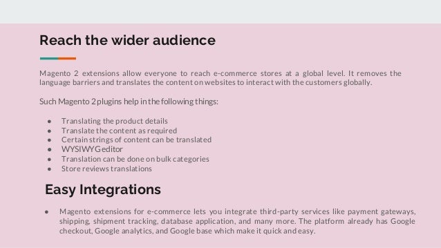 Reach the wider audience
Magento 2 extensions allow everyone to reach e-commerce stores at a global level. It removes the
language barriers and translates the content on websites to interact with the customers globally.
Such Magento 2 plugins help in the following things:
● Translating the product details
● Translate the content as required
● Certain strings of content can be translated
● WYSIWYG editor
● Translation can be done on bulk categories
● Store reviews translations
Easy Integrations
● Magento extensions for e-commerce lets you integrate third-party services like payment gateways,
shipping, shipment tracking, database application, and many more. The platform already has Google
checkout, Google analytics, and Google base which make it quick and easy.
 