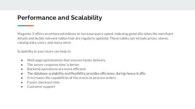 Performance and Scalability
Magento 2 offers an enhanced indexer to increase query speed. Indexing generally takes the merchant
details and builds relevant tables that are regularly updated. These tables can include prices, stores,
catalog data, users, and many more.
Scalability in your store can help in:
● Web page optimization that ensures faster delivery
● The server response time is better
● Backend operations are more efficient
● The database scalability and flexibility provides efficiency during heavy traffic
● It increases the capabilities of the stores to process orders
● Faster checkout time
● Customer support
 
