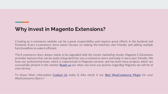 Why invest in Magento Extensions?
Creating an e-commerce website can be a great responsibility and requires great efforts in the backend and
frontend. Every e-commerce store owner focuses on making the interface user-friendly and adding multiple
functionalities to make it efficient.
The E-commerce store always needs to be upgraded with the recent marketing trends. Magento 2 Extensions
provides features that can be easily integrated into any e-commerce store and make it more user-friendly. We
have our professional team, which is experienced in Magento services and has built many projects which are
successfully present in the market. Reach us out when you have any queries regarding Magento we will be at
your service.
To Know More information Contact Us today & Also check it our Best WooCommerce Plugin for your
WooCommerce Store !!
 