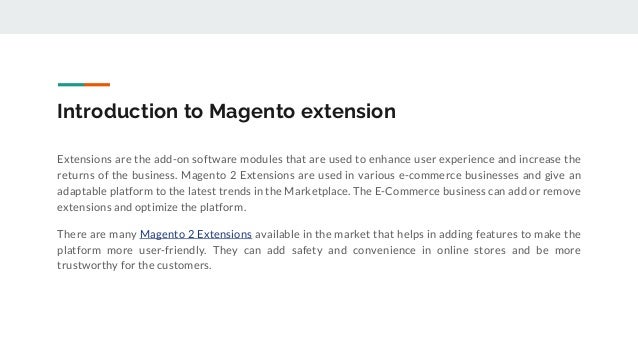 Introduction to Magento extension
Extensions are the add-on software modules that are used to enhance user experience and increase the
returns of the business. Magento 2 Extensions are used in various e-commerce businesses and give an
adaptable platform to the latest trends in the Marketplace. The E-Commerce business can add or remove
extensions and optimize the platform.
There are many Magento 2 Extensions available in the market that helps in adding features to make the
platform more user-friendly. They can add safety and convenience in online stores and be more
trustworthy for the customers.
 