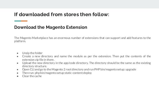 Download the Magento Extension
The Magento Marketplace has an enormous number of extensions that can support and add features to the
platform.
● Unzip the folder
● Create a new directory and name the module as per the extension. Then put the contents of the
extension zip file in there.
● Upload the new directory in the app/code directory. The directory should be the same as the existing
directory structure.
● Open CLI and go to the Magento 2 root directory and run PHP bin/magento setup: upgrade
● Then run: php bin/magento setup:static-content:deploy
● Clear the cache
If downloaded from stores then follow:
 